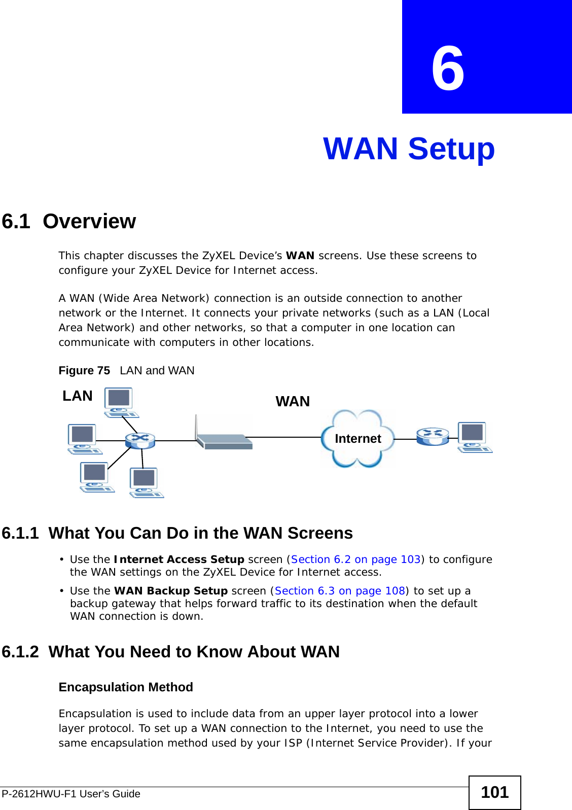 P-2612HWU-F1 User’s Guide 101CHAPTER  6 WAN Setup6.1  OverviewThis chapter discusses the ZyXEL Device’s WAN screens. Use these screens to configure your ZyXEL Device for Internet access.A WAN (Wide Area Network) connection is an outside connection to another network or the Internet. It connects your private networks (such as a LAN (Local Area Network) and other networks, so that a computer in one location can communicate with computers in other locations.Figure 75   LAN and WAN6.1.1  What You Can Do in the WAN Screens•Use the Internet Access Setup screen (Section 6.2 on page 103) to configure the WAN settings on the ZyXEL Device for Internet access.•Use the WAN Backup Setup screen (Section 6.3 on page 108) to set up a backup gateway that helps forward traffic to its destination when the default WAN connection is down. 6.1.2  What You Need to Know About WANEncapsulation MethodEncapsulation is used to include data from an upper layer protocol into a lower layer protocol. To set up a WAN connection to the Internet, you need to use the same encapsulation method used by your ISP (Internet Service Provider). If your InternetWANLAN