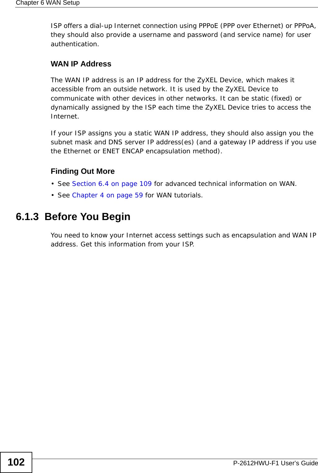 Chapter 6 WAN SetupP-2612HWU-F1 User’s Guide102ISP offers a dial-up Internet connection using PPPoE (PPP over Ethernet) or PPPoA, they should also provide a username and password (and service name) for user authentication.WAN IP AddressThe WAN IP address is an IP address for the ZyXEL Device, which makes it accessible from an outside network. It is used by the ZyXEL Device to communicate with other devices in other networks. It can be static (fixed) or dynamically assigned by the ISP each time the ZyXEL Device tries to access the Internet.If your ISP assigns you a static WAN IP address, they should also assign you the subnet mask and DNS server IP address(es) (and a gateway IP address if you use the Ethernet or ENET ENCAP encapsulation method).Finding Out More• See Section 6.4 on page 109 for advanced technical information on WAN.• See Chapter 4 on page 59 for WAN tutorials.6.1.3  Before You BeginYou need to know your Internet access settings such as encapsulation and WAN IP address. Get this information from your ISP.