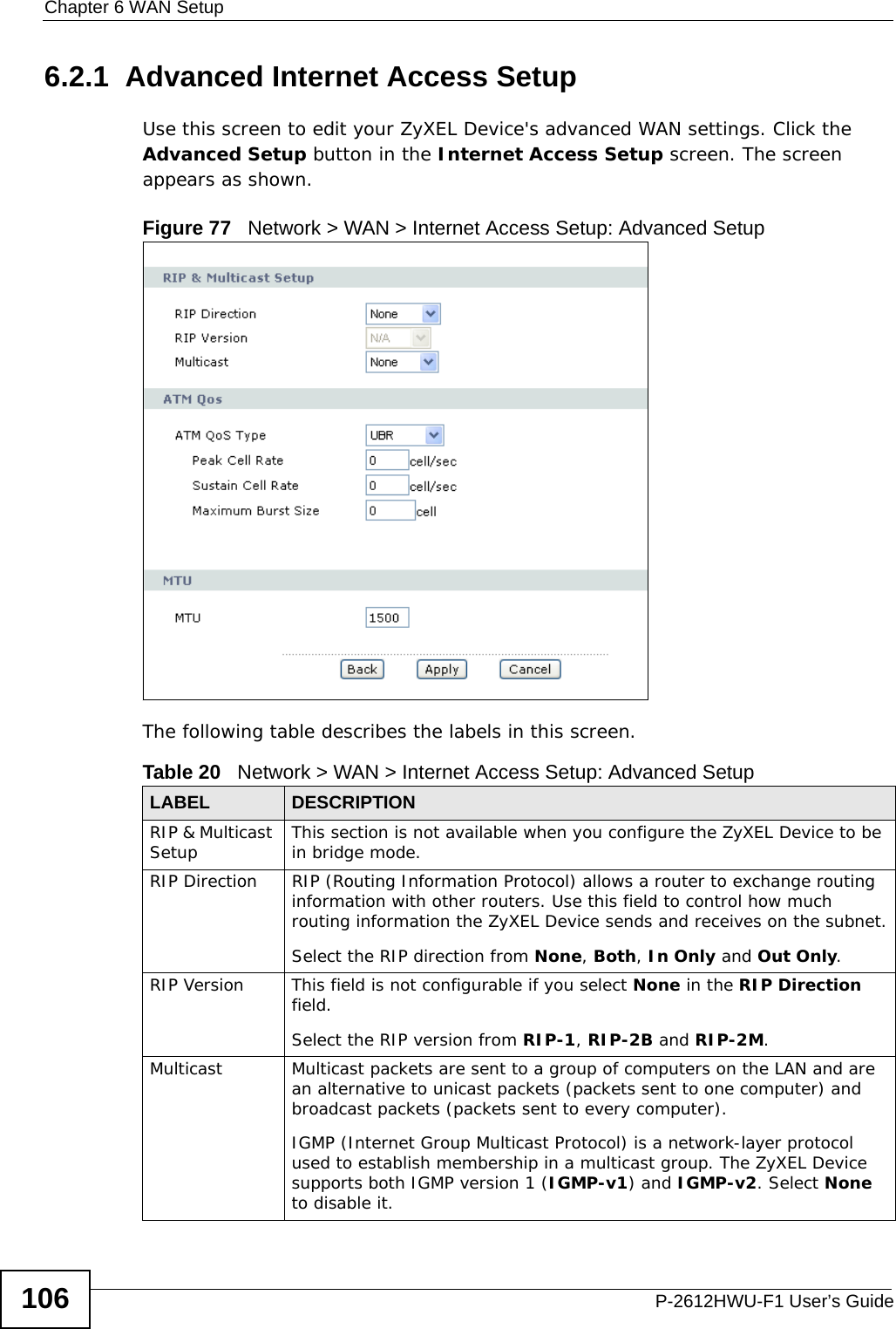 Chapter 6 WAN SetupP-2612HWU-F1 User’s Guide1066.2.1  Advanced Internet Access Setup Use this screen to edit your ZyXEL Device&apos;s advanced WAN settings. Click the Advanced Setup button in the Internet Access Setup screen. The screen appears as shown.Figure 77   Network &gt; WAN &gt; Internet Access Setup: Advanced SetupThe following table describes the labels in this screen.  Table 20   Network &gt; WAN &gt; Internet Access Setup: Advanced SetupLABEL DESCRIPTIONRIP &amp; Multicast Setup This section is not available when you configure the ZyXEL Device to be in bridge mode.RIP Direction RIP (Routing Information Protocol) allows a router to exchange routing information with other routers. Use this field to control how much routing information the ZyXEL Device sends and receives on the subnet.Select the RIP direction from None, Both, In Only and Out Only.RIP Version This field is not configurable if you select None in the RIP Direction field.Select the RIP version from RIP-1, RIP-2B and RIP-2M.Multicast Multicast packets are sent to a group of computers on the LAN and are an alternative to unicast packets (packets sent to one computer) and broadcast packets (packets sent to every computer).IGMP (Internet Group Multicast Protocol) is a network-layer protocol used to establish membership in a multicast group. The ZyXEL Device supports both IGMP version 1 (IGMP-v1) and IGMP-v2. Select None to disable it.