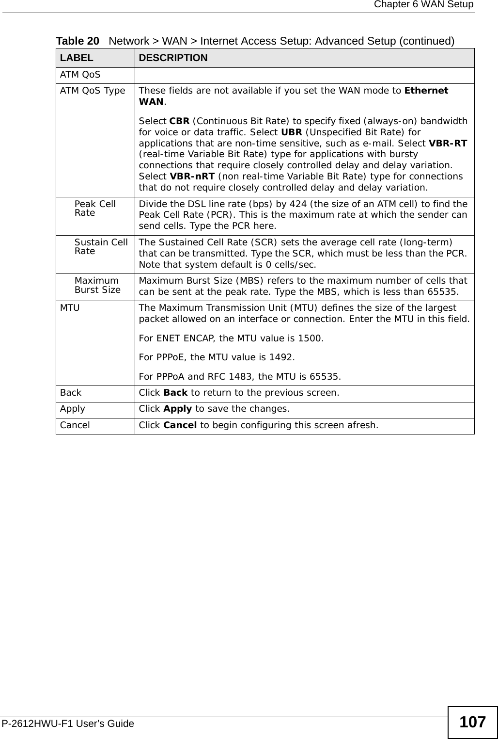  Chapter 6 WAN SetupP-2612HWU-F1 User’s Guide 107ATM QoSATM QoS Type These fields are not available if you set the WAN mode to Ethernet WAN.Select CBR (Continuous Bit Rate) to specify fixed (always-on) bandwidth for voice or data traffic. Select UBR (Unspecified Bit Rate) for applications that are non-time sensitive, such as e-mail. Select VBR-RT (real-time Variable Bit Rate) type for applications with bursty connections that require closely controlled delay and delay variation. Select VBR-nRT (non real-time Variable Bit Rate) type for connections that do not require closely controlled delay and delay variation.Peak Cell Rate Divide the DSL line rate (bps) by 424 (the size of an ATM cell) to find the Peak Cell Rate (PCR). This is the maximum rate at which the sender can send cells. Type the PCR here.Sustain Cell Rate The Sustained Cell Rate (SCR) sets the average cell rate (long-term) that can be transmitted. Type the SCR, which must be less than the PCR. Note that system default is 0 cells/sec. Maximum Burst Size Maximum Burst Size (MBS) refers to the maximum number of cells that can be sent at the peak rate. Type the MBS, which is less than 65535. MTU The Maximum Transmission Unit (MTU) defines the size of the largest packet allowed on an interface or connection. Enter the MTU in this field.For ENET ENCAP, the MTU value is 1500.For PPPoE, the MTU value is 1492.For PPPoA and RFC 1483, the MTU is 65535.Back Click Back to return to the previous screen.Apply Click Apply to save the changes. Cancel Click Cancel to begin configuring this screen afresh.Table 20   Network &gt; WAN &gt; Internet Access Setup: Advanced Setup (continued)LABEL DESCRIPTION