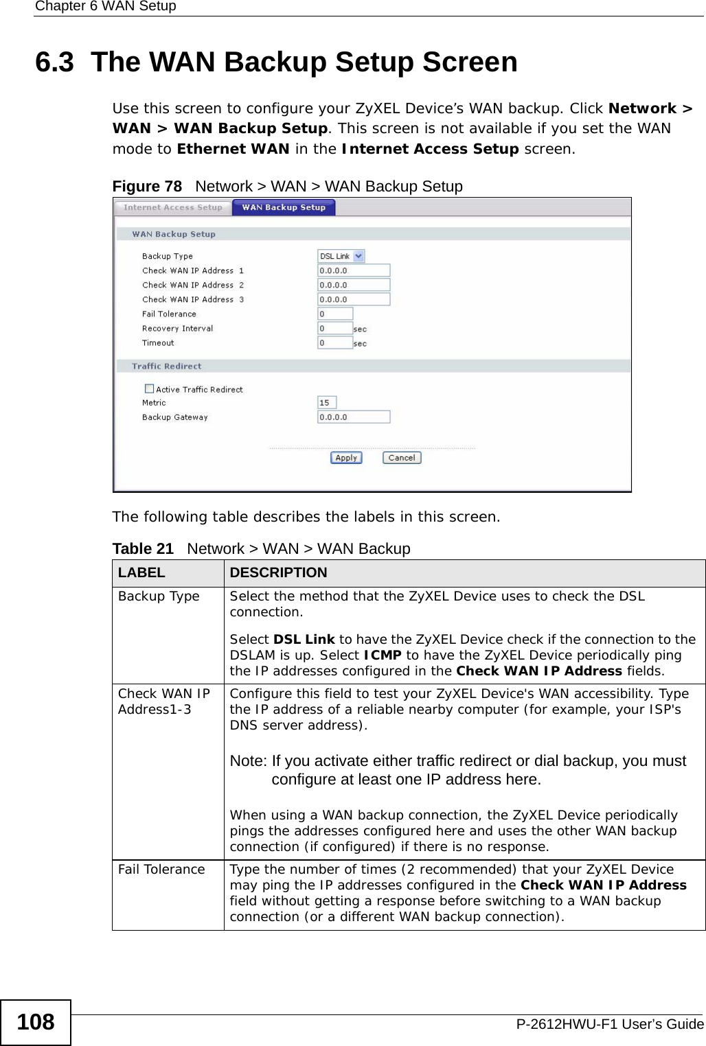 Chapter 6 WAN SetupP-2612HWU-F1 User’s Guide1086.3  The WAN Backup Setup Screen Use this screen to configure your ZyXEL Device’s WAN backup. Click Network &gt; WAN &gt; WAN Backup Setup. This screen is not available if you set the WAN mode to Ethernet WAN in the Internet Access Setup screen.Figure 78   Network &gt; WAN &gt; WAN Backup SetupThe following table describes the labels in this screen.  Table 21   Network &gt; WAN &gt; WAN BackupLABEL DESCRIPTIONBackup Type  Select the method that the ZyXEL Device uses to check the DSL connection. Select DSL Link to have the ZyXEL Device check if the connection to the DSLAM is up. Select ICMP to have the ZyXEL Device periodically ping the IP addresses configured in the Check WAN IP Address fields.Check WAN IP Address1-3 Configure this field to test your ZyXEL Device&apos;s WAN accessibility. Type the IP address of a reliable nearby computer (for example, your ISP&apos;s DNS server address). Note: If you activate either traffic redirect or dial backup, you must configure at least one IP address here. When using a WAN backup connection, the ZyXEL Device periodically pings the addresses configured here and uses the other WAN backup connection (if configured) if there is no response.Fail Tolerance Type the number of times (2 recommended) that your ZyXEL Device may ping the IP addresses configured in the Check WAN IP Address field without getting a response before switching to a WAN backup connection (or a different WAN backup connection).