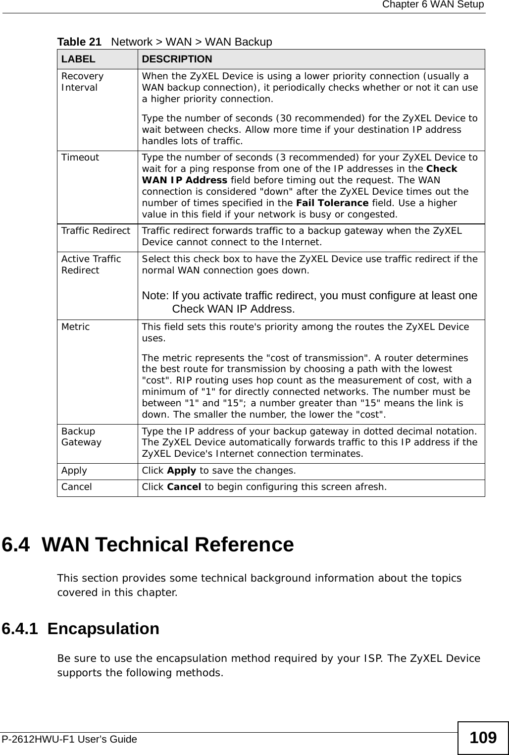  Chapter 6 WAN SetupP-2612HWU-F1 User’s Guide 1096.4  WAN Technical ReferenceThis section provides some technical background information about the topics covered in this chapter.6.4.1  EncapsulationBe sure to use the encapsulation method required by your ISP. The ZyXEL Device supports the following methods.Recovery Interval  When the ZyXEL Device is using a lower priority connection (usually a WAN backup connection), it periodically checks whether or not it can use a higher priority connection.Type the number of seconds (30 recommended) for the ZyXEL Device to wait between checks. Allow more time if your destination IP address handles lots of traffic.Timeout  Type the number of seconds (3 recommended) for your ZyXEL Device to wait for a ping response from one of the IP addresses in the Check WAN IP Address field before timing out the request. The WAN connection is considered &quot;down&quot; after the ZyXEL Device times out the number of times specified in the Fail Tolerance field. Use a higher value in this field if your network is busy or congested.Traffic Redirect  Traffic redirect forwards traffic to a backup gateway when the ZyXEL Device cannot connect to the Internet.Active Traffic Redirect Select this check box to have the ZyXEL Device use traffic redirect if the normal WAN connection goes down.Note: If you activate traffic redirect, you must configure at least one Check WAN IP Address.Metric This field sets this route&apos;s priority among the routes the ZyXEL Device uses. The metric represents the &quot;cost of transmission&quot;. A router determines the best route for transmission by choosing a path with the lowest &quot;cost&quot;. RIP routing uses hop count as the measurement of cost, with a minimum of &quot;1&quot; for directly connected networks. The number must be between &quot;1&quot; and &quot;15&quot;; a number greater than &quot;15&quot; means the link is down. The smaller the number, the lower the &quot;cost&quot;.Backup Gateway Type the IP address of your backup gateway in dotted decimal notation. The ZyXEL Device automatically forwards traffic to this IP address if the ZyXEL Device&apos;s Internet connection terminates. Apply Click Apply to save the changes. Cancel Click Cancel to begin configuring this screen afresh.Table 21   Network &gt; WAN &gt; WAN BackupLABEL DESCRIPTION