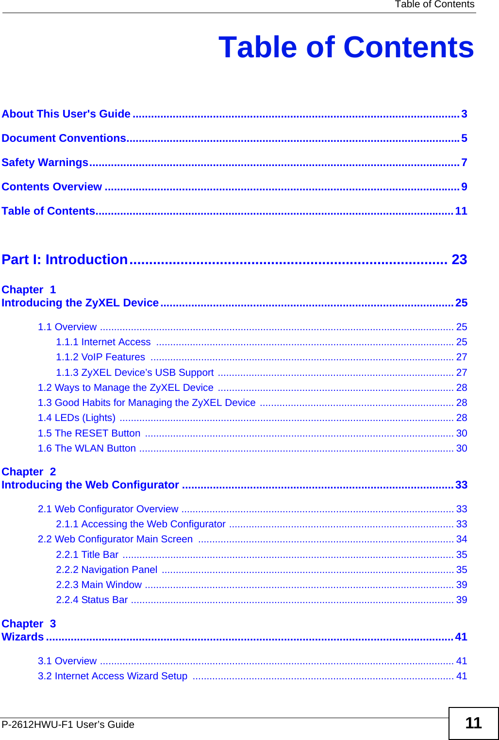   Table of ContentsP-2612HWU-F1 User’s Guide 11Table of ContentsAbout This User&apos;s Guide..........................................................................................................3Document Conventions............................................................................................................5Safety Warnings........................................................................................................................7Contents Overview ...................................................................................................................9Table of Contents....................................................................................................................11Part I: Introduction................................................................................. 23Chapter  1Introducing the ZyXEL Device...............................................................................................251.1 Overview .............................................................................................................................. 251.1.1 Internet Access  ..........................................................................................................251.1.2 VoIP Features  ............................................................................................................271.1.3 ZyXEL Device’s USB Support .................................................................................... 271.2 Ways to Manage the ZyXEL Device .................................................................................... 281.3 Good Habits for Managing the ZyXEL Device ..................................................................... 281.4 LEDs (Lights) ....................................................................................................................... 281.5 The RESET Button  .............................................................................................................. 301.6 The WLAN Button ................................................................................................................ 30Chapter  2Introducing the Web Configurator ........................................................................................332.1 Web Configurator Overview ................................................................................................. 332.1.1 Accessing the Web Configurator ................................................................................ 332.2 Web Configurator Main Screen  ........................................................................................... 342.2.1 Title Bar ...................................................................................................................... 352.2.2 Navigation Panel ........................................................................................................ 352.2.3 Main Window ..............................................................................................................392.2.4 Status Bar ................................................................................................................... 39Chapter  3Wizards ....................................................................................................................................413.1 Overview .............................................................................................................................. 413.2 Internet Access Wizard Setup  ............................................................................................. 41