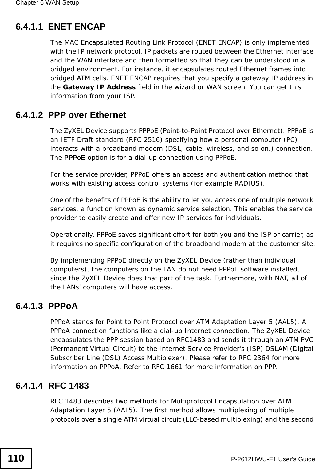 Chapter 6 WAN SetupP-2612HWU-F1 User’s Guide1106.4.1.1  ENET ENCAPThe MAC Encapsulated Routing Link Protocol (ENET ENCAP) is only implemented with the IP network protocol. IP packets are routed between the Ethernet interface and the WAN interface and then formatted so that they can be understood in a bridged environment. For instance, it encapsulates routed Ethernet frames into bridged ATM cells. ENET ENCAP requires that you specify a gateway IP address in the Gateway IP Address field in the wizard or WAN screen. You can get this information from your ISP.6.4.1.2  PPP over EthernetThe ZyXEL Device supports PPPoE (Point-to-Point Protocol over Ethernet). PPPoE is an IETF Draft standard (RFC 2516) specifying how a personal computer (PC) interacts with a broadband modem (DSL, cable, wireless, and so on.) connection. The PPPoE option is for a dial-up connection using PPPoE.For the service provider, PPPoE offers an access and authentication method that works with existing access control systems (for example RADIUS).One of the benefits of PPPoE is the ability to let you access one of multiple network services, a function known as dynamic service selection. This enables the service provider to easily create and offer new IP services for individuals.Operationally, PPPoE saves significant effort for both you and the ISP or carrier, as it requires no specific configuration of the broadband modem at the customer site.By implementing PPPoE directly on the ZyXEL Device (rather than individual computers), the computers on the LAN do not need PPPoE software installed, since the ZyXEL Device does that part of the task. Furthermore, with NAT, all of the LANs’ computers will have access.6.4.1.3  PPPoAPPPoA stands for Point to Point Protocol over ATM Adaptation Layer 5 (AAL5). A PPPoA connection functions like a dial-up Internet connection. The ZyXEL Device encapsulates the PPP session based on RFC1483 and sends it through an ATM PVC (Permanent Virtual Circuit) to the Internet Service Provider’s (ISP) DSLAM (Digital Subscriber Line (DSL) Access Multiplexer). Please refer to RFC 2364 for more information on PPPoA. Refer to RFC 1661 for more information on PPP.6.4.1.4  RFC 1483RFC 1483 describes two methods for Multiprotocol Encapsulation over ATM Adaptation Layer 5 (AAL5). The first method allows multiplexing of multiple protocols over a single ATM virtual circuit (LLC-based multiplexing) and the second 