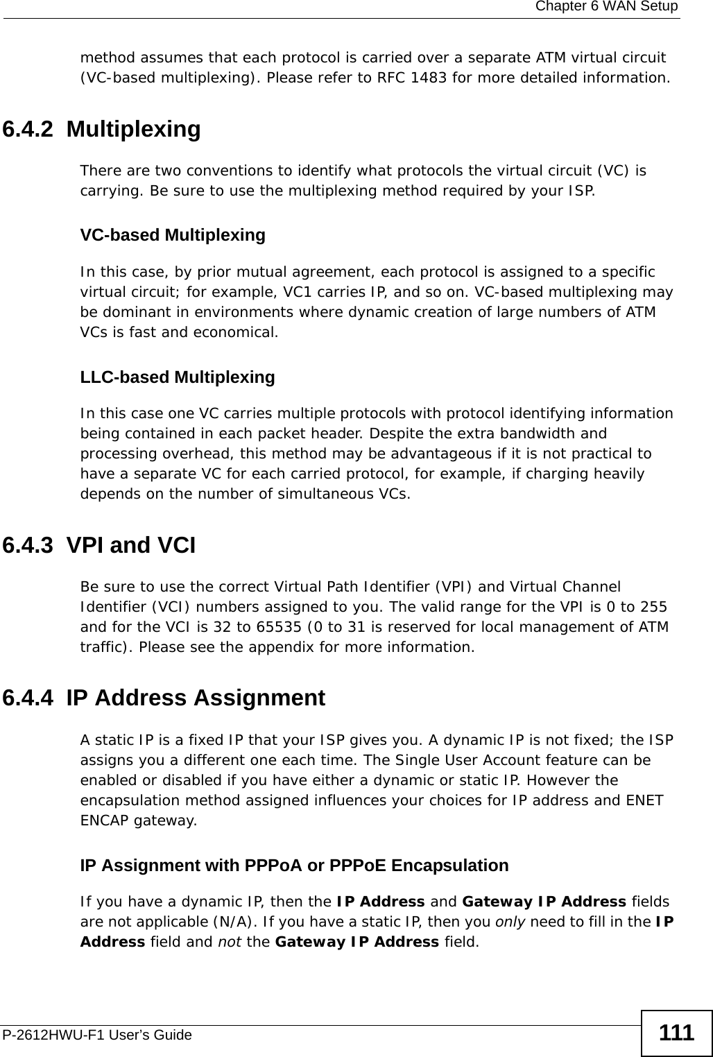  Chapter 6 WAN SetupP-2612HWU-F1 User’s Guide 111method assumes that each protocol is carried over a separate ATM virtual circuit (VC-based multiplexing). Please refer to RFC 1483 for more detailed information.6.4.2  MultiplexingThere are two conventions to identify what protocols the virtual circuit (VC) is carrying. Be sure to use the multiplexing method required by your ISP.VC-based MultiplexingIn this case, by prior mutual agreement, each protocol is assigned to a specific virtual circuit; for example, VC1 carries IP, and so on. VC-based multiplexing may be dominant in environments where dynamic creation of large numbers of ATM VCs is fast and economical.LLC-based MultiplexingIn this case one VC carries multiple protocols with protocol identifying information being contained in each packet header. Despite the extra bandwidth and processing overhead, this method may be advantageous if it is not practical to have a separate VC for each carried protocol, for example, if charging heavily depends on the number of simultaneous VCs.6.4.3  VPI and VCIBe sure to use the correct Virtual Path Identifier (VPI) and Virtual Channel Identifier (VCI) numbers assigned to you. The valid range for the VPI is 0 to 255 and for the VCI is 32 to 65535 (0 to 31 is reserved for local management of ATM traffic). Please see the appendix for more information.6.4.4  IP Address AssignmentA static IP is a fixed IP that your ISP gives you. A dynamic IP is not fixed; the ISP assigns you a different one each time. The Single User Account feature can be enabled or disabled if you have either a dynamic or static IP. However the encapsulation method assigned influences your choices for IP address and ENET ENCAP gateway.IP Assignment with PPPoA or PPPoE EncapsulationIf you have a dynamic IP, then the IP Address and Gateway IP Address fields are not applicable (N/A). If you have a static IP, then you only need to fill in the IP Address field and not the Gateway IP Address field.