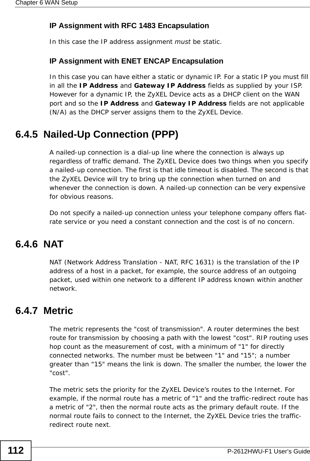 Chapter 6 WAN SetupP-2612HWU-F1 User’s Guide112IP Assignment with RFC 1483 EncapsulationIn this case the IP address assignment must be static.IP Assignment with ENET ENCAP EncapsulationIn this case you can have either a static or dynamic IP. For a static IP you must fill in all the IP Address and Gateway IP Address fields as supplied by your ISP. However for a dynamic IP, the ZyXEL Device acts as a DHCP client on the WAN port and so the IP Address and Gateway IP Address fields are not applicable (N/A) as the DHCP server assigns them to the ZyXEL Device.6.4.5  Nailed-Up Connection (PPP)A nailed-up connection is a dial-up line where the connection is always up regardless of traffic demand. The ZyXEL Device does two things when you specify a nailed-up connection. The first is that idle timeout is disabled. The second is that the ZyXEL Device will try to bring up the connection when turned on and whenever the connection is down. A nailed-up connection can be very expensive for obvious reasons. Do not specify a nailed-up connection unless your telephone company offers flat-rate service or you need a constant connection and the cost is of no concern.6.4.6  NATNAT (Network Address Translation - NAT, RFC 1631) is the translation of the IP address of a host in a packet, for example, the source address of an outgoing packet, used within one network to a different IP address known within another network.6.4.7  Metric The metric represents the &quot;cost of transmission&quot;. A router determines the best route for transmission by choosing a path with the lowest &quot;cost&quot;. RIP routing uses hop count as the measurement of cost, with a minimum of &quot;1&quot; for directly connected networks. The number must be between &quot;1&quot; and &quot;15&quot;; a number greater than &quot;15&quot; means the link is down. The smaller the number, the lower the &quot;cost&quot;.The metric sets the priority for the ZyXEL Device’s routes to the Internet. For example, if the normal route has a metric of &quot;1&quot; and the traffic-redirect route has a metric of &quot;2&quot;, then the normal route acts as the primary default route. If the normal route fails to connect to the Internet, the ZyXEL Device tries the traffic-redirect route next. 