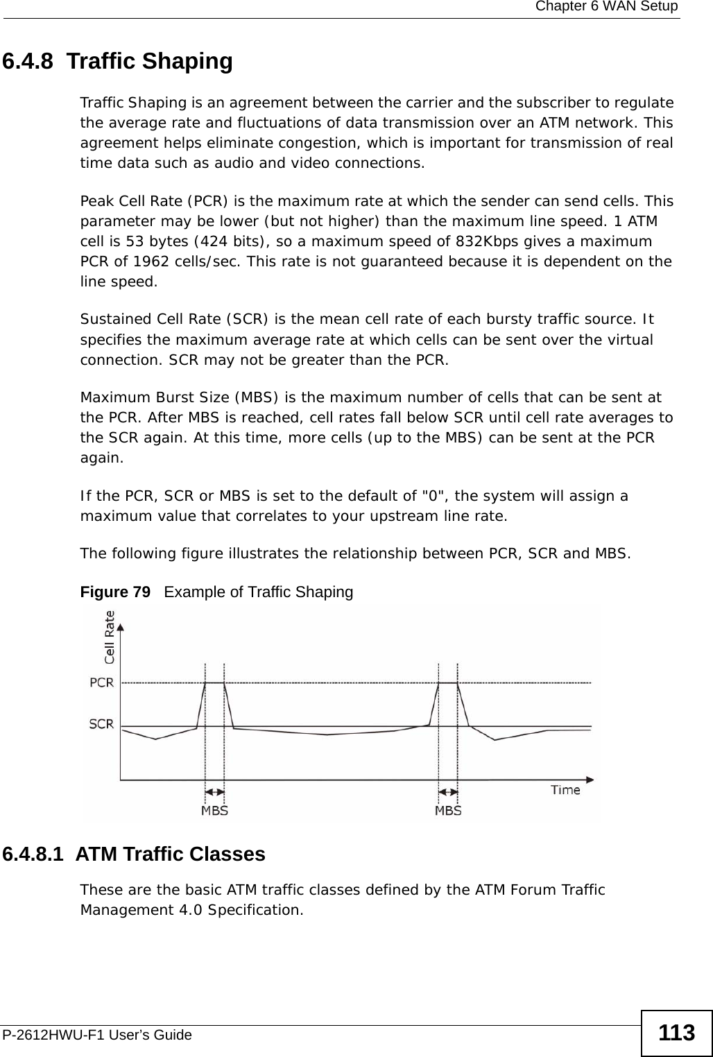  Chapter 6 WAN SetupP-2612HWU-F1 User’s Guide 1136.4.8  Traffic ShapingTraffic Shaping is an agreement between the carrier and the subscriber to regulate the average rate and fluctuations of data transmission over an ATM network. This agreement helps eliminate congestion, which is important for transmission of real time data such as audio and video connections.Peak Cell Rate (PCR) is the maximum rate at which the sender can send cells. This parameter may be lower (but not higher) than the maximum line speed. 1 ATM cell is 53 bytes (424 bits), so a maximum speed of 832Kbps gives a maximum PCR of 1962 cells/sec. This rate is not guaranteed because it is dependent on the line speed.Sustained Cell Rate (SCR) is the mean cell rate of each bursty traffic source. It specifies the maximum average rate at which cells can be sent over the virtual connection. SCR may not be greater than the PCR.Maximum Burst Size (MBS) is the maximum number of cells that can be sent at the PCR. After MBS is reached, cell rates fall below SCR until cell rate averages to the SCR again. At this time, more cells (up to the MBS) can be sent at the PCR again.If the PCR, SCR or MBS is set to the default of &quot;0&quot;, the system will assign a maximum value that correlates to your upstream line rate. The following figure illustrates the relationship between PCR, SCR and MBS. Figure 79   Example of Traffic Shaping6.4.8.1  ATM Traffic ClassesThese are the basic ATM traffic classes defined by the ATM Forum Traffic Management 4.0 Specification. 