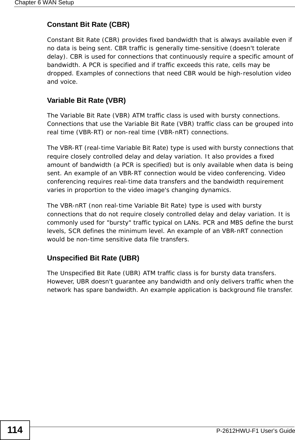 Chapter 6 WAN SetupP-2612HWU-F1 User’s Guide114Constant Bit Rate (CBR)Constant Bit Rate (CBR) provides fixed bandwidth that is always available even if no data is being sent. CBR traffic is generally time-sensitive (doesn&apos;t tolerate delay). CBR is used for connections that continuously require a specific amount of bandwidth. A PCR is specified and if traffic exceeds this rate, cells may be dropped. Examples of connections that need CBR would be high-resolution video and voice.Variable Bit Rate (VBR) The Variable Bit Rate (VBR) ATM traffic class is used with bursty connections. Connections that use the Variable Bit Rate (VBR) traffic class can be grouped into real time (VBR-RT) or non-real time (VBR-nRT) connections. The VBR-RT (real-time Variable Bit Rate) type is used with bursty connections that require closely controlled delay and delay variation. It also provides a fixed amount of bandwidth (a PCR is specified) but is only available when data is being sent. An example of an VBR-RT connection would be video conferencing. Video conferencing requires real-time data transfers and the bandwidth requirement varies in proportion to the video image&apos;s changing dynamics. The VBR-nRT (non real-time Variable Bit Rate) type is used with bursty connections that do not require closely controlled delay and delay variation. It is commonly used for &quot;bursty&quot; traffic typical on LANs. PCR and MBS define the burst levels, SCR defines the minimum level. An example of an VBR-nRT connection would be non-time sensitive data file transfers.Unspecified Bit Rate (UBR)The Unspecified Bit Rate (UBR) ATM traffic class is for bursty data transfers. However, UBR doesn&apos;t guarantee any bandwidth and only delivers traffic when the network has spare bandwidth. An example application is background file transfer.