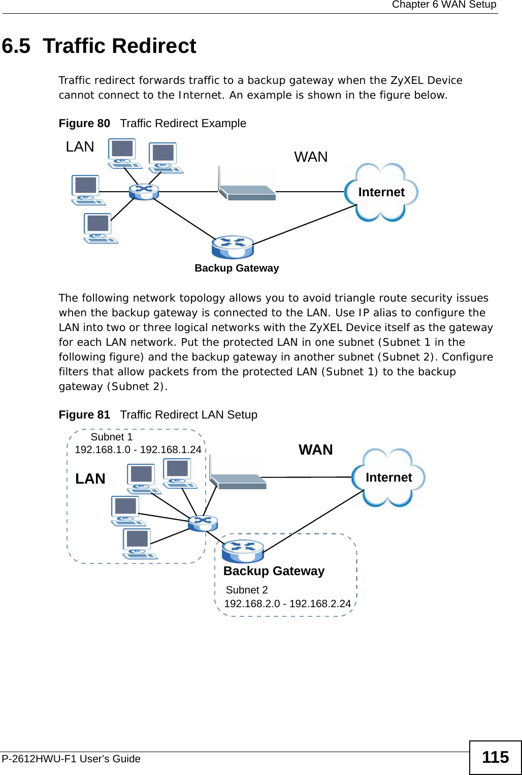  Chapter 6 WAN SetupP-2612HWU-F1 User’s Guide 1156.5  Traffic Redirect Traffic redirect forwards traffic to a backup gateway when the ZyXEL Device cannot connect to the Internet. An example is shown in the figure below.Figure 80   Traffic Redirect ExampleThe following network topology allows you to avoid triangle route security issues when the backup gateway is connected to the LAN. Use IP alias to configure the LAN into two or three logical networks with the ZyXEL Device itself as the gateway for each LAN network. Put the protected LAN in one subnet (Subnet 1 in the following figure) and the backup gateway in another subnet (Subnet 2). Configure filters that allow packets from the protected LAN (Subnet 1) to the backup gateway (Subnet 2). Figure 81   Traffic Redirect LAN SetupInternetWANLANBackup GatewayInternetWANLANBackup GatewaySubnet 2192.168.2.0 - 192.168.2.24Subnet 1192.168.1.0 - 192.168.1.24