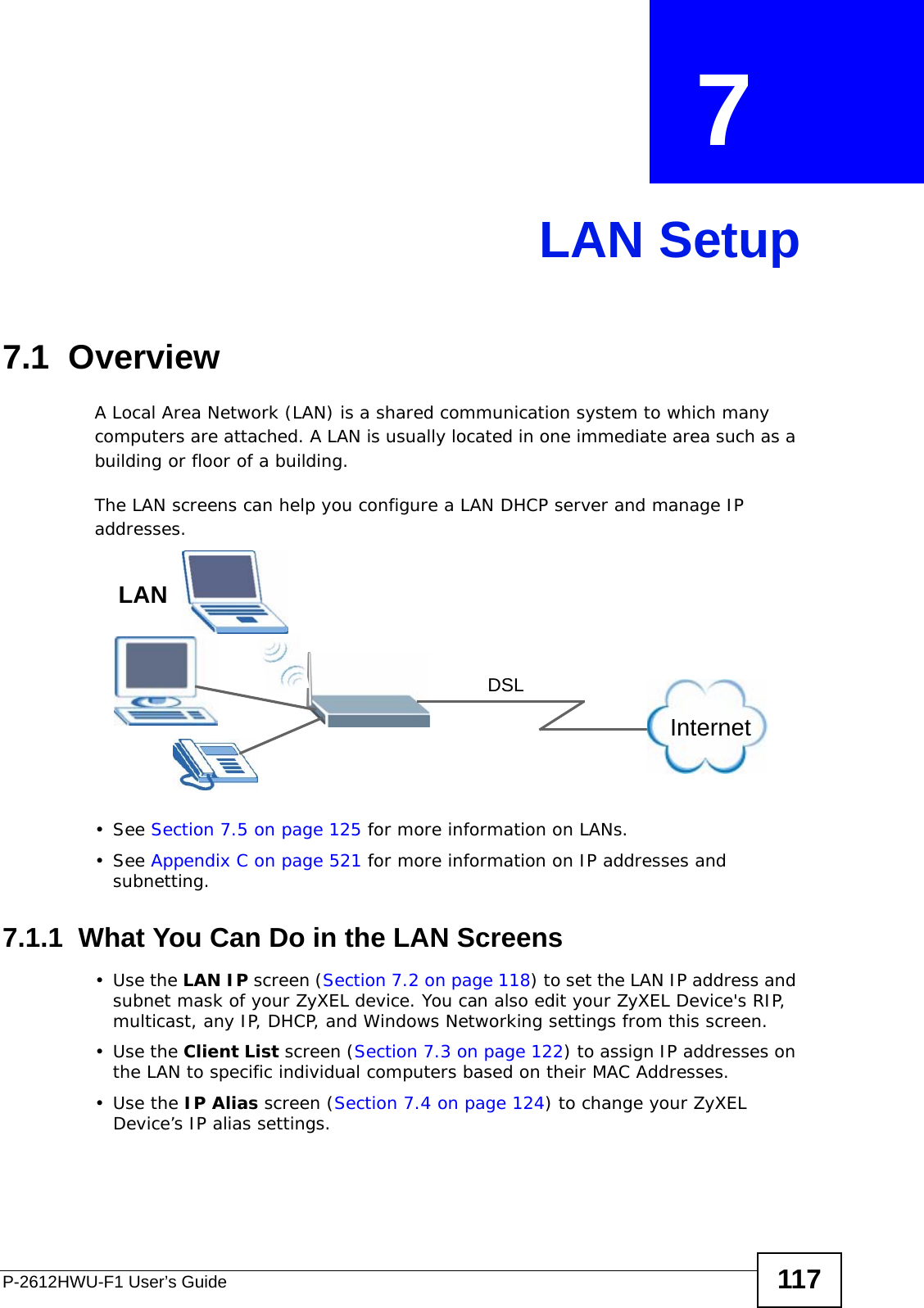 P-2612HWU-F1 User’s Guide 117CHAPTER  7 LAN Setup7.1  Overview  A Local Area Network (LAN) is a shared communication system to which many computers are attached. A LAN is usually located in one immediate area such as a building or floor of a building.The LAN screens can help you configure a LAN DHCP server and manage IP addresses.• See Section 7.5 on page 125 for more information on LANs.• See Appendix C on page 521 for more information on IP addresses and subnetting.7.1.1  What You Can Do in the LAN Screens•Use the LAN IP screen (Section 7.2 on page 118) to set the LAN IP address and subnet mask of your ZyXEL device. You can also edit your ZyXEL Device&apos;s RIP, multicast, any IP, DHCP, and Windows Networking settings from this screen.•Use the Client List screen (Section 7.3 on page 122) to assign IP addresses on the LAN to specific individual computers based on their MAC Addresses. •Use the IP Alias screen (Section 7.4 on page 124) to change your ZyXEL Device’s IP alias settings.InternetDSLLAN