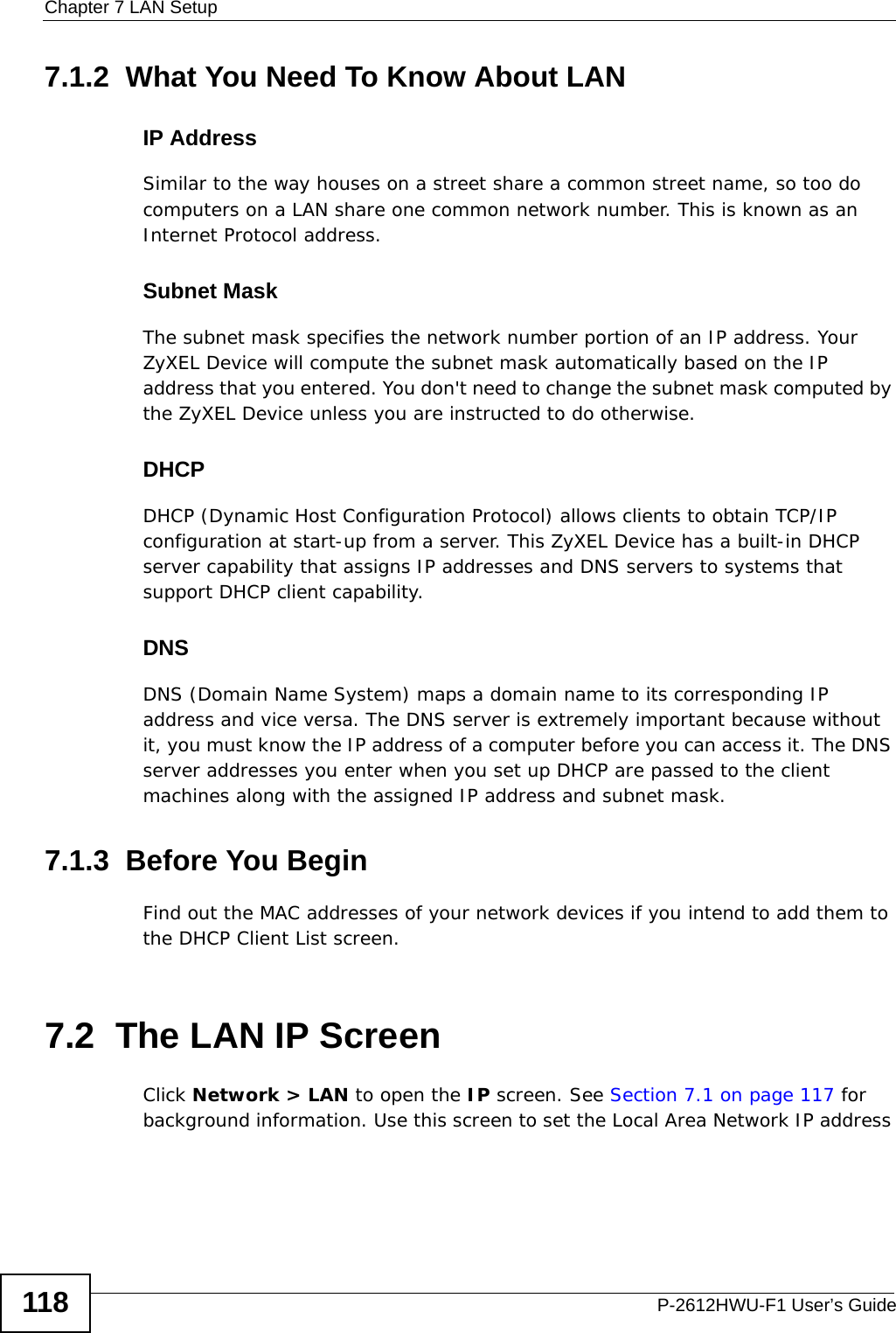 Chapter 7 LAN SetupP-2612HWU-F1 User’s Guide1187.1.2  What You Need To Know About LANIP AddressSimilar to the way houses on a street share a common street name, so too do computers on a LAN share one common network number. This is known as an Internet Protocol address.Subnet MaskThe subnet mask specifies the network number portion of an IP address. Your ZyXEL Device will compute the subnet mask automatically based on the IP address that you entered. You don&apos;t need to change the subnet mask computed by the ZyXEL Device unless you are instructed to do otherwise.DHCPDHCP (Dynamic Host Configuration Protocol) allows clients to obtain TCP/IP configuration at start-up from a server. This ZyXEL Device has a built-in DHCP server capability that assigns IP addresses and DNS servers to systems that support DHCP client capability.DNSDNS (Domain Name System) maps a domain name to its corresponding IP address and vice versa. The DNS server is extremely important because without it, you must know the IP address of a computer before you can access it. The DNS server addresses you enter when you set up DHCP are passed to the client machines along with the assigned IP address and subnet mask.7.1.3  Before You BeginFind out the MAC addresses of your network devices if you intend to add them to the DHCP Client List screen.7.2  The LAN IP ScreenClick Network &gt; LAN to open the IP screen. See Section 7.1 on page 117 for background information. Use this screen to set the Local Area Network IP address 