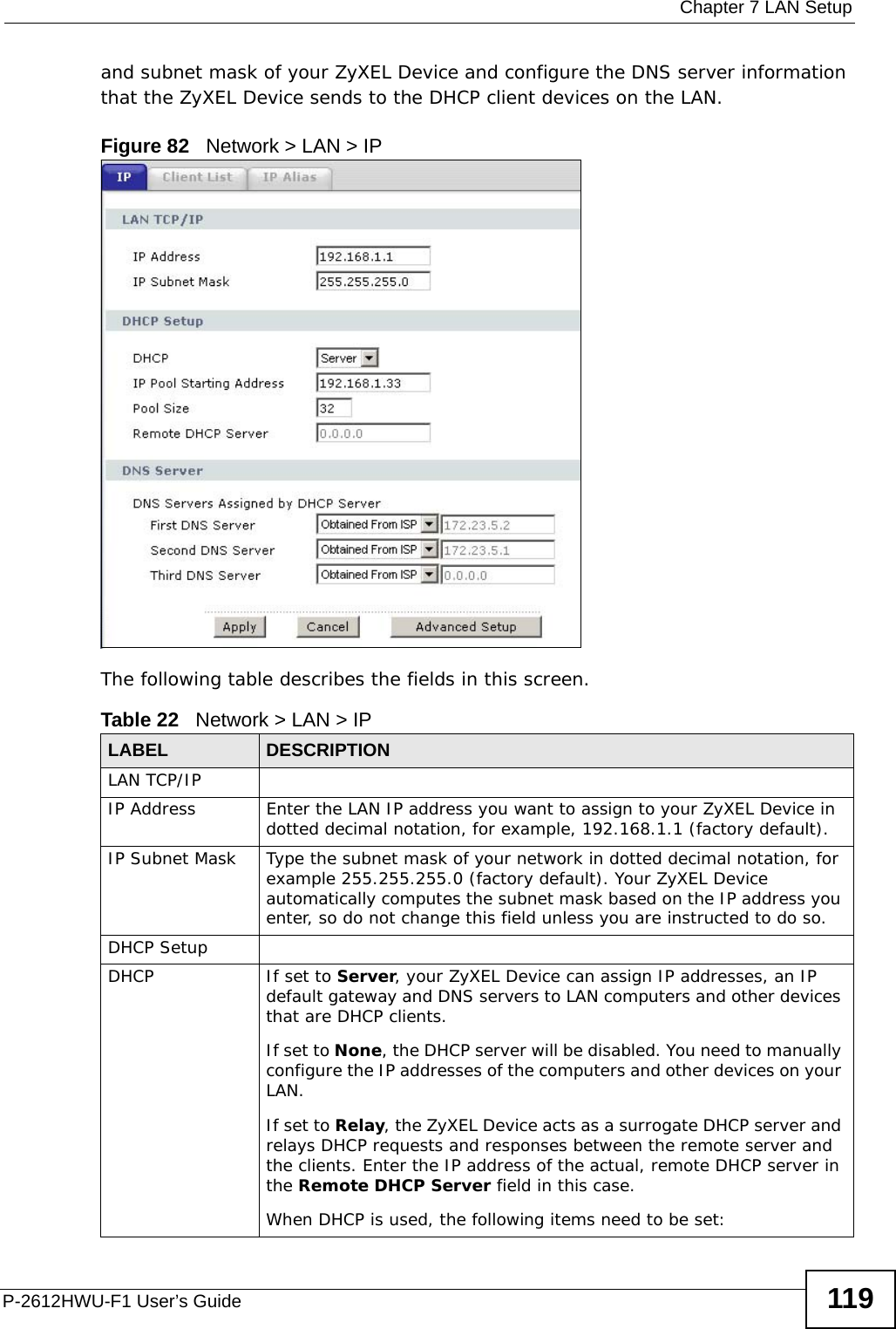  Chapter 7 LAN SetupP-2612HWU-F1 User’s Guide 119and subnet mask of your ZyXEL Device and configure the DNS server information that the ZyXEL Device sends to the DHCP client devices on the LAN.Figure 82   Network &gt; LAN &gt; IPThe following table describes the fields in this screen.  Table 22   Network &gt; LAN &gt; IPLABEL DESCRIPTIONLAN TCP/IPIP Address Enter the LAN IP address you want to assign to your ZyXEL Device in dotted decimal notation, for example, 192.168.1.1 (factory default). IP Subnet Mask  Type the subnet mask of your network in dotted decimal notation, for example 255.255.255.0 (factory default). Your ZyXEL Device automatically computes the subnet mask based on the IP address you enter, so do not change this field unless you are instructed to do so.DHCP SetupDHCP If set to Server, your ZyXEL Device can assign IP addresses, an IP default gateway and DNS servers to LAN computers and other devices that are DHCP clients.If set to None, the DHCP server will be disabled. You need to manually configure the IP addresses of the computers and other devices on your LAN.If set to Relay, the ZyXEL Device acts as a surrogate DHCP server and relays DHCP requests and responses between the remote server and the clients. Enter the IP address of the actual, remote DHCP server in the Remote DHCP Server field in this case. When DHCP is used, the following items need to be set: 