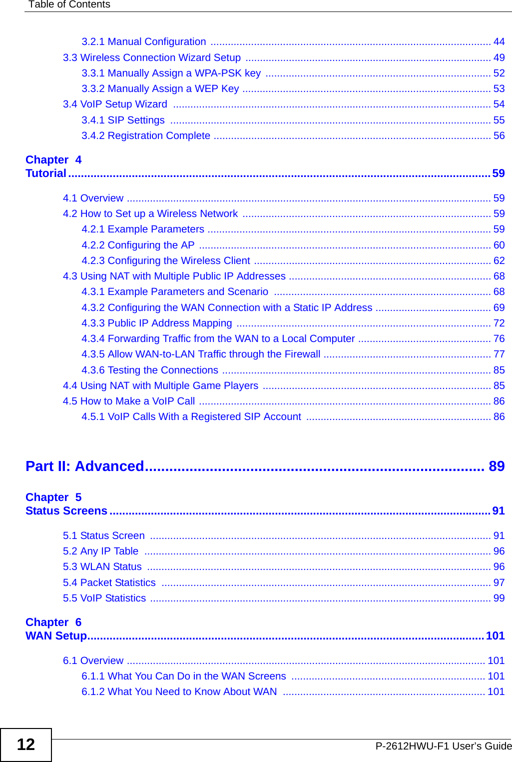 Table of ContentsP-2612HWU-F1 User’s Guide123.2.1 Manual Configuration ................................................................................................. 443.3 Wireless Connection Wizard Setup ..................................................................................... 493.3.1 Manually Assign a WPA-PSK key .............................................................................. 523.3.2 Manually Assign a WEP Key ...................................................................................... 533.4 VoIP Setup Wizard  .............................................................................................................. 543.4.1 SIP Settings  ............................................................................................................... 553.4.2 Registration Complete ................................................................................................ 56Chapter  4Tutorial.....................................................................................................................................594.1 Overview .............................................................................................................................. 594.2 How to Set up a Wireless Network ...................................................................................... 594.2.1 Example Parameters .................................................................................................. 594.2.2 Configuring the AP ..................................................................................................... 604.2.3 Configuring the Wireless Client .................................................................................. 624.3 Using NAT with Multiple Public IP Addresses ...................................................................... 684.3.1 Example Parameters and Scenario  ........................................................................... 684.3.2 Configuring the WAN Connection with a Static IP Address ........................................ 694.3.3 Public IP Address Mapping ........................................................................................ 724.3.4 Forwarding Traffic from the WAN to a Local Computer .............................................. 764.3.5 Allow WAN-to-LAN Traffic through the Firewall .......................................................... 774.3.6 Testing the Connections ............................................................................................. 854.4 Using NAT with Multiple Game Players ............................................................................... 854.5 How to Make a VoIP Call ..................................................................................................... 864.5.1 VoIP Calls With a Registered SIP Account ................................................................ 86Part II: Advanced.................................................................................... 89Chapter  5Status Screens........................................................................................................................915.1 Status Screen  ...................................................................................................................... 915.2 Any IP Table  ........................................................................................................................ 965.3 WLAN Status  ....................................................................................................................... 965.4 Packet Statistics  .................................................................................................................. 975.5 VoIP Statistics ...................................................................................................................... 99Chapter  6WAN Setup.............................................................................................................................1016.1 Overview ............................................................................................................................ 1016.1.1 What You Can Do in the WAN Screens  ................................................................... 1016.1.2 What You Need to Know About WAN  ...................................................................... 101