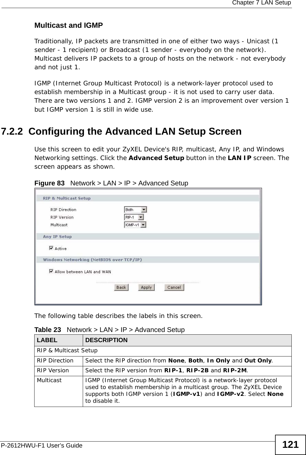  Chapter 7 LAN SetupP-2612HWU-F1 User’s Guide 121Multicast and IGMPTraditionally, IP packets are transmitted in one of either two ways - Unicast (1 sender - 1 recipient) or Broadcast (1 sender - everybody on the network). Multicast delivers IP packets to a group of hosts on the network - not everybody and not just 1.IGMP (Internet Group Multicast Protocol) is a network-layer protocol used to establish membership in a Multicast group - it is not used to carry user data. There are two versions 1 and 2. IGMP version 2 is an improvement over version 1 but IGMP version 1 is still in wide use.7.2.2  Configuring the Advanced LAN Setup Screen Use this screen to edit your ZyXEL Device&apos;s RIP, multicast, Any IP, and Windows Networking settings. Click the Advanced Setup button in the LAN IP screen. The screen appears as shown.Figure 83   Network &gt; LAN &gt; IP &gt; Advanced SetupThe following table describes the labels in this screen.  Table 23   Network &gt; LAN &gt; IP &gt; Advanced SetupLABEL DESCRIPTIONRIP &amp; Multicast SetupRIP Direction Select the RIP direction from None, Both, In Only and Out Only.RIP Version Select the RIP version from RIP-1, RIP-2B and RIP-2M.Multicast IGMP (Internet Group Multicast Protocol) is a network-layer protocol used to establish membership in a multicast group. The ZyXEL Device supports both IGMP version 1 (IGMP-v1) and IGMP-v2. Select None to disable it.