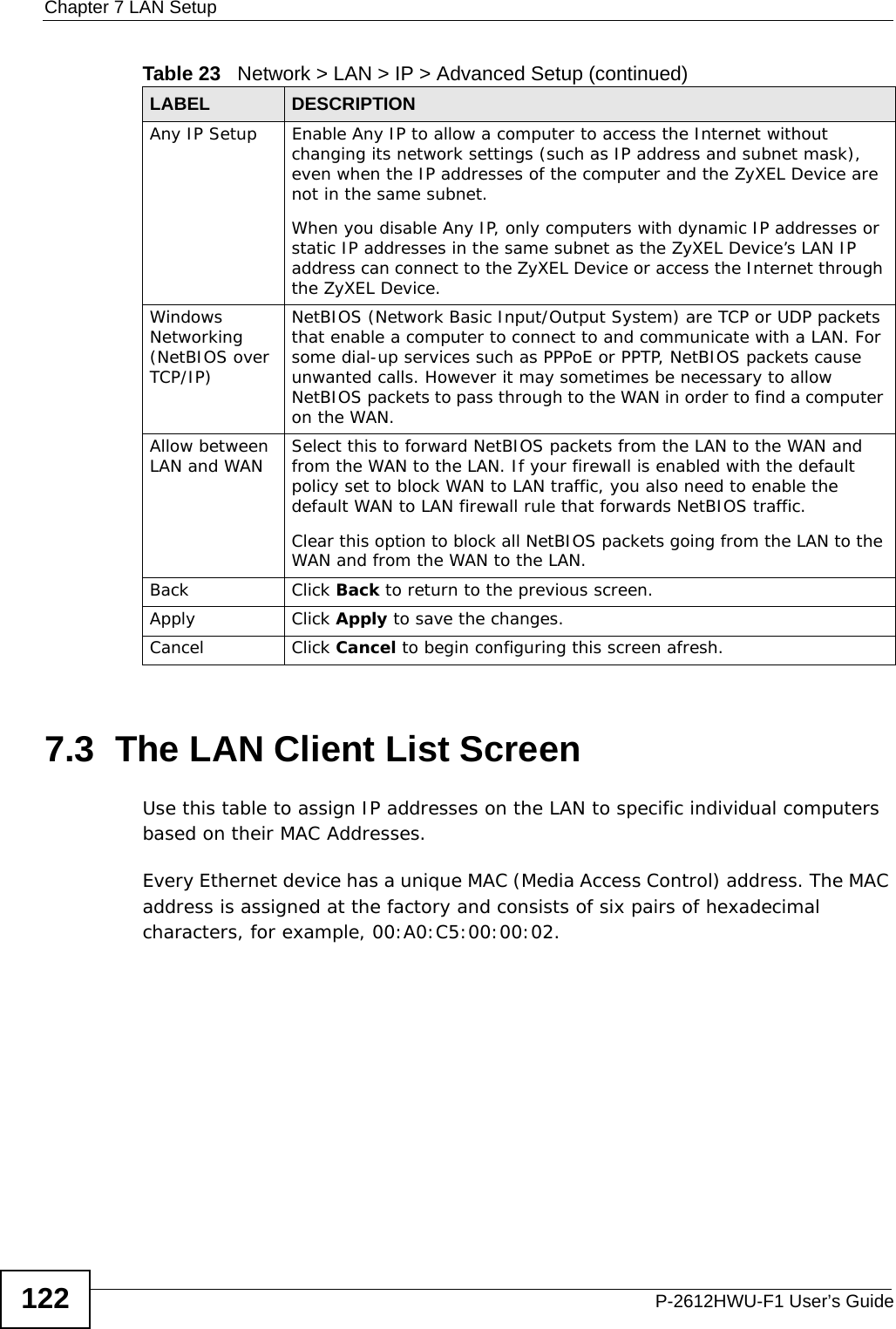 Chapter 7 LAN SetupP-2612HWU-F1 User’s Guide1227.3  The LAN Client List ScreenUse this table to assign IP addresses on the LAN to specific individual computers based on their MAC Addresses. Every Ethernet device has a unique MAC (Media Access Control) address. The MAC address is assigned at the factory and consists of six pairs of hexadecimal characters, for example, 00:A0:C5:00:00:02.Any IP Setup Enable Any IP to allow a computer to access the Internet without changing its network settings (such as IP address and subnet mask), even when the IP addresses of the computer and the ZyXEL Device are not in the same subnet. When you disable Any IP, only computers with dynamic IP addresses or static IP addresses in the same subnet as the ZyXEL Device’s LAN IP address can connect to the ZyXEL Device or access the Internet through the ZyXEL Device.Windows Networking (NetBIOS over TCP/IP)NetBIOS (Network Basic Input/Output System) are TCP or UDP packets that enable a computer to connect to and communicate with a LAN. For some dial-up services such as PPPoE or PPTP, NetBIOS packets cause unwanted calls. However it may sometimes be necessary to allow NetBIOS packets to pass through to the WAN in order to find a computer on the WAN.Allow between LAN and WAN Select this to forward NetBIOS packets from the LAN to the WAN and from the WAN to the LAN. If your firewall is enabled with the default policy set to block WAN to LAN traffic, you also need to enable the default WAN to LAN firewall rule that forwards NetBIOS traffic.Clear this option to block all NetBIOS packets going from the LAN to the WAN and from the WAN to the LAN.Back Click Back to return to the previous screen.Apply Click Apply to save the changes. Cancel Click Cancel to begin configuring this screen afresh.Table 23   Network &gt; LAN &gt; IP &gt; Advanced Setup (continued)LABEL DESCRIPTION