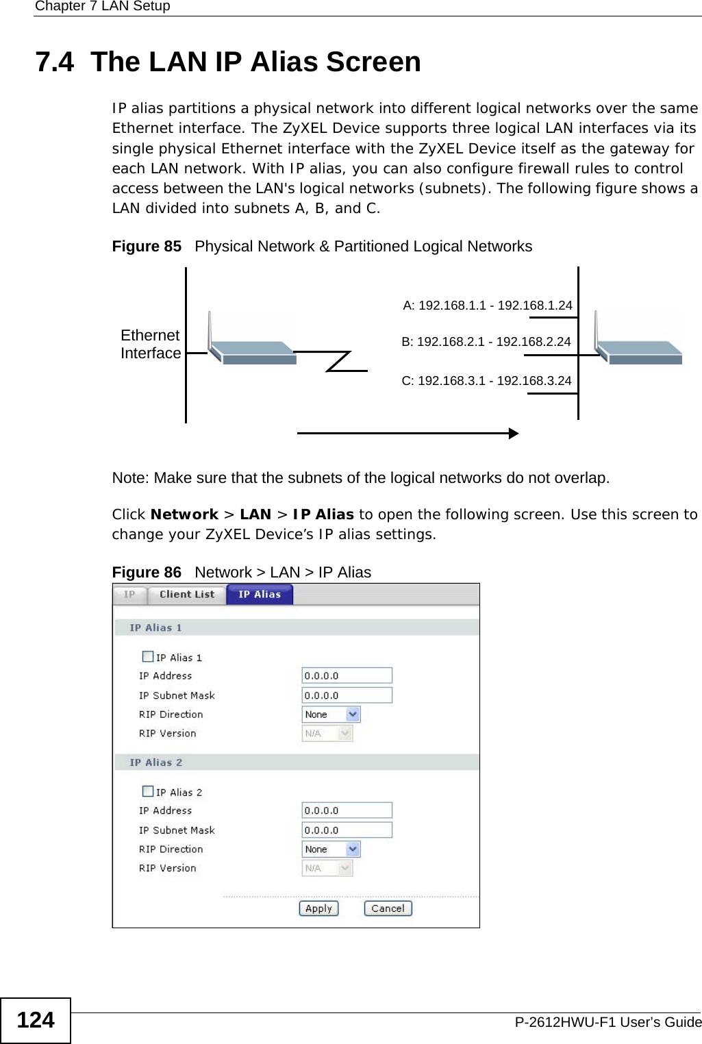 Chapter 7 LAN SetupP-2612HWU-F1 User’s Guide1247.4  The LAN IP Alias ScreenIP alias partitions a physical network into different logical networks over the same Ethernet interface. The ZyXEL Device supports three logical LAN interfaces via its single physical Ethernet interface with the ZyXEL Device itself as the gateway for each LAN network. With IP alias, you can also configure firewall rules to control access between the LAN&apos;s logical networks (subnets). The following figure shows a LAN divided into subnets A, B, and C.Figure 85   Physical Network &amp; Partitioned Logical NetworksNote: Make sure that the subnets of the logical networks do not overlap.Click Network &gt; LAN &gt; IP Alias to open the following screen. Use this screen to change your ZyXEL Device’s IP alias settings.Figure 86   Network &gt; LAN &gt; IP AliasEthernetInterfaceA: 192.168.1.1 - 192.168.1.24B: 192.168.2.1 - 192.168.2.24C: 192.168.3.1 - 192.168.3.24