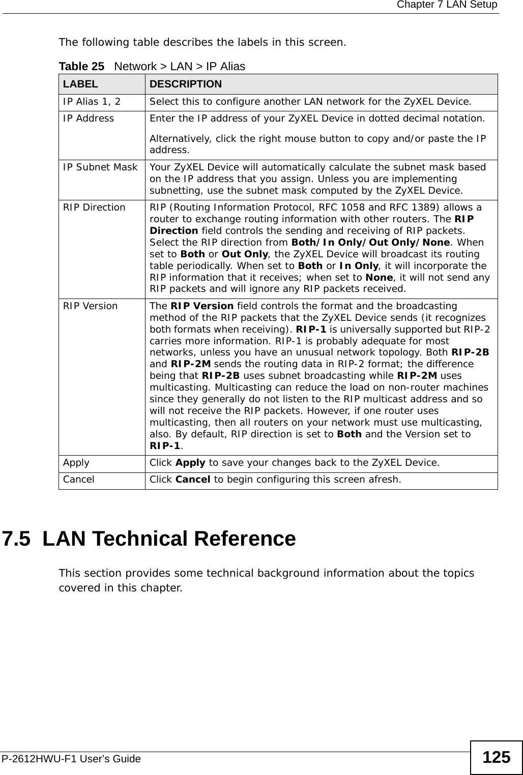  Chapter 7 LAN SetupP-2612HWU-F1 User’s Guide 125The following table describes the labels in this screen. 7.5  LAN Technical ReferenceThis section provides some technical background information about the topics covered in this chapter.Table 25   Network &gt; LAN &gt; IP Alias  LABEL DESCRIPTIONIP Alias 1, 2 Select this to configure another LAN network for the ZyXEL Device.IP Address Enter the IP address of your ZyXEL Device in dotted decimal notation. Alternatively, click the right mouse button to copy and/or paste the IP address.IP Subnet Mask Your ZyXEL Device will automatically calculate the subnet mask based on the IP address that you assign. Unless you are implementing subnetting, use the subnet mask computed by the ZyXEL Device.RIP Direction RIP (Routing Information Protocol, RFC 1058 and RFC 1389) allows a router to exchange routing information with other routers. The RIP Direction field controls the sending and receiving of RIP packets. Select the RIP direction from Both/In Only/Out Only/None. When set to Both or Out Only, the ZyXEL Device will broadcast its routing table periodically. When set to Both or In Only, it will incorporate the RIP information that it receives; when set to None, it will not send any RIP packets and will ignore any RIP packets received.RIP Version The RIP Version field controls the format and the broadcasting method of the RIP packets that the ZyXEL Device sends (it recognizes both formats when receiving). RIP-1 is universally supported but RIP-2 carries more information. RIP-1 is probably adequate for most networks, unless you have an unusual network topology. Both RIP-2B and RIP-2M sends the routing data in RIP-2 format; the difference being that RIP-2B uses subnet broadcasting while RIP-2M uses multicasting. Multicasting can reduce the load on non-router machines since they generally do not listen to the RIP multicast address and so will not receive the RIP packets. However, if one router uses multicasting, then all routers on your network must use multicasting, also. By default, RIP direction is set to Both and the Version set to RIP-1.Apply Click Apply to save your changes back to the ZyXEL Device.Cancel Click Cancel to begin configuring this screen afresh.