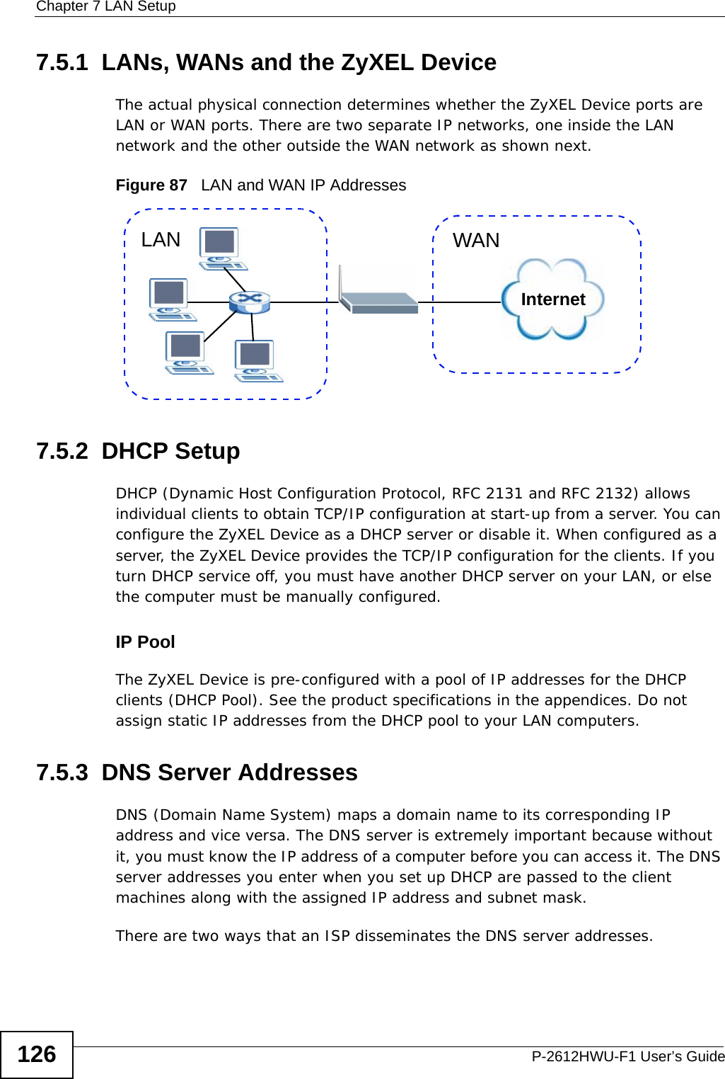 Chapter 7 LAN SetupP-2612HWU-F1 User’s Guide1267.5.1  LANs, WANs and the ZyXEL DeviceThe actual physical connection determines whether the ZyXEL Device ports are LAN or WAN ports. There are two separate IP networks, one inside the LAN network and the other outside the WAN network as shown next.Figure 87   LAN and WAN IP Addresses7.5.2  DHCP SetupDHCP (Dynamic Host Configuration Protocol, RFC 2131 and RFC 2132) allows individual clients to obtain TCP/IP configuration at start-up from a server. You can configure the ZyXEL Device as a DHCP server or disable it. When configured as a server, the ZyXEL Device provides the TCP/IP configuration for the clients. If you turn DHCP service off, you must have another DHCP server on your LAN, or else the computer must be manually configured. IP PoolThe ZyXEL Device is pre-configured with a pool of IP addresses for the DHCP clients (DHCP Pool). See the product specifications in the appendices. Do not assign static IP addresses from the DHCP pool to your LAN computers.7.5.3  DNS Server Addresses DNS (Domain Name System) maps a domain name to its corresponding IP address and vice versa. The DNS server is extremely important because without it, you must know the IP address of a computer before you can access it. The DNS server addresses you enter when you set up DHCP are passed to the client machines along with the assigned IP address and subnet mask.There are two ways that an ISP disseminates the DNS server addresses. InternetWANLAN