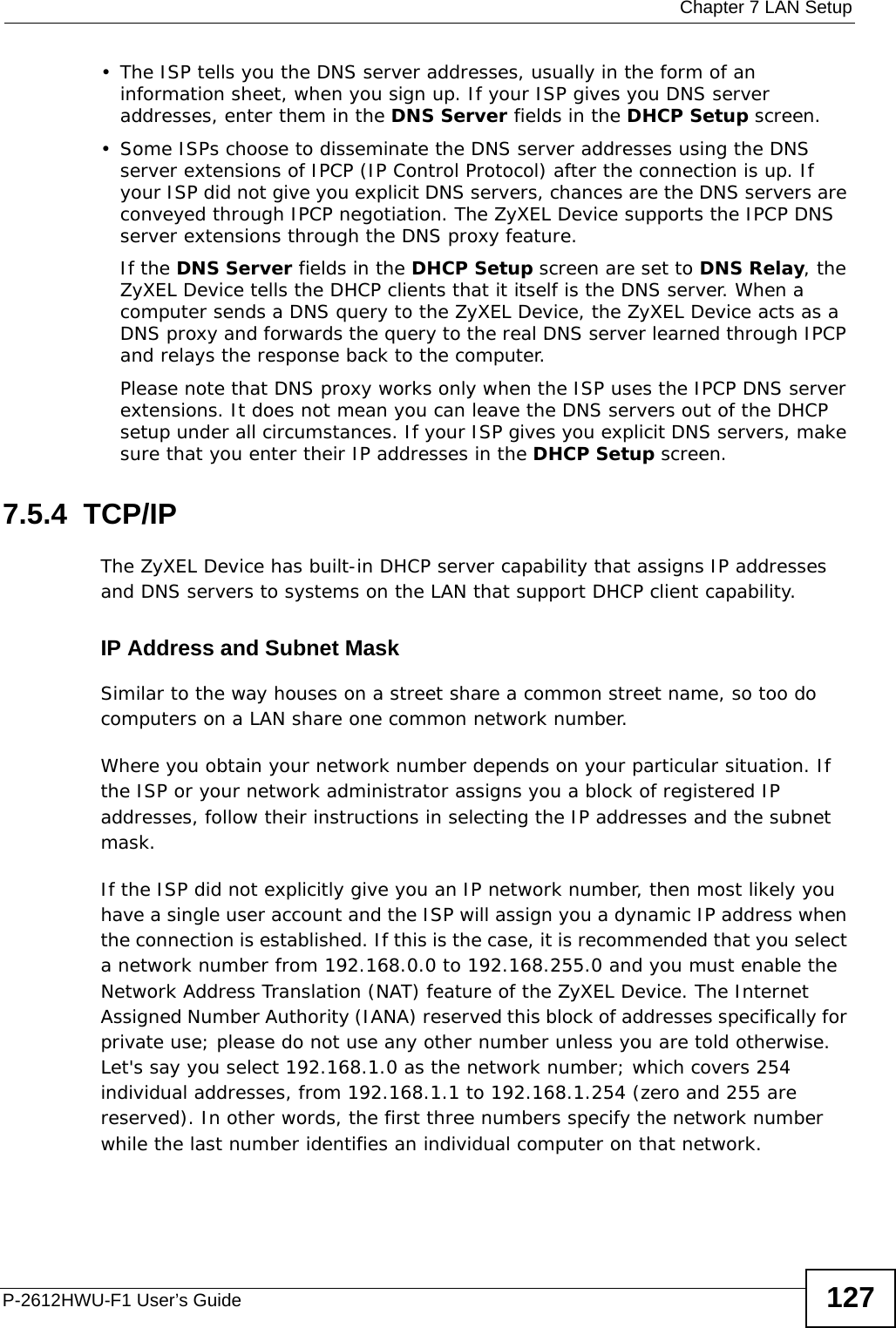  Chapter 7 LAN SetupP-2612HWU-F1 User’s Guide 127• The ISP tells you the DNS server addresses, usually in the form of an information sheet, when you sign up. If your ISP gives you DNS server addresses, enter them in the DNS Server fields in the DHCP Setup screen.• Some ISPs choose to disseminate the DNS server addresses using the DNS server extensions of IPCP (IP Control Protocol) after the connection is up. If your ISP did not give you explicit DNS servers, chances are the DNS servers are conveyed through IPCP negotiation. The ZyXEL Device supports the IPCP DNS server extensions through the DNS proxy feature.If the DNS Server fields in the DHCP Setup screen are set to DNS Relay, the ZyXEL Device tells the DHCP clients that it itself is the DNS server. When a computer sends a DNS query to the ZyXEL Device, the ZyXEL Device acts as a DNS proxy and forwards the query to the real DNS server learned through IPCP and relays the response back to the computer.Please note that DNS proxy works only when the ISP uses the IPCP DNS server extensions. It does not mean you can leave the DNS servers out of the DHCP setup under all circumstances. If your ISP gives you explicit DNS servers, make sure that you enter their IP addresses in the DHCP Setup screen.7.5.4  TCP/IP The ZyXEL Device has built-in DHCP server capability that assigns IP addresses and DNS servers to systems on the LAN that support DHCP client capability.IP Address and Subnet MaskSimilar to the way houses on a street share a common street name, so too do computers on a LAN share one common network number.Where you obtain your network number depends on your particular situation. If the ISP or your network administrator assigns you a block of registered IP addresses, follow their instructions in selecting the IP addresses and the subnet mask.If the ISP did not explicitly give you an IP network number, then most likely you have a single user account and the ISP will assign you a dynamic IP address when the connection is established. If this is the case, it is recommended that you select a network number from 192.168.0.0 to 192.168.255.0 and you must enable the Network Address Translation (NAT) feature of the ZyXEL Device. The Internet Assigned Number Authority (IANA) reserved this block of addresses specifically for private use; please do not use any other number unless you are told otherwise. Let&apos;s say you select 192.168.1.0 as the network number; which covers 254 individual addresses, from 192.168.1.1 to 192.168.1.254 (zero and 255 are reserved). In other words, the first three numbers specify the network number while the last number identifies an individual computer on that network.