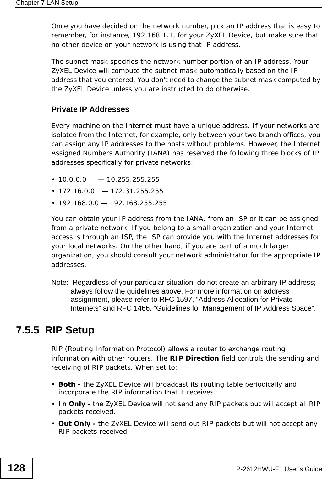 Chapter 7 LAN SetupP-2612HWU-F1 User’s Guide128Once you have decided on the network number, pick an IP address that is easy to remember, for instance, 192.168.1.1, for your ZyXEL Device, but make sure that no other device on your network is using that IP address.The subnet mask specifies the network number portion of an IP address. Your ZyXEL Device will compute the subnet mask automatically based on the IP address that you entered. You don&apos;t need to change the subnet mask computed by the ZyXEL Device unless you are instructed to do otherwise.Private IP AddressesEvery machine on the Internet must have a unique address. If your networks are isolated from the Internet, for example, only between your two branch offices, you can assign any IP addresses to the hosts without problems. However, the Internet Assigned Numbers Authority (IANA) has reserved the following three blocks of IP addresses specifically for private networks:• 10.0.0.0     — 10.255.255.255• 172.16.0.0   — 172.31.255.255• 192.168.0.0 — 192.168.255.255You can obtain your IP address from the IANA, from an ISP or it can be assigned from a private network. If you belong to a small organization and your Internet access is through an ISP, the ISP can provide you with the Internet addresses for your local networks. On the other hand, if you are part of a much larger organization, you should consult your network administrator for the appropriate IP addresses.Note:  Regardless of your particular situation, do not create an arbitrary IP address; always follow the guidelines above. For more information on address assignment, please refer to RFC 1597, “Address Allocation for Private Internets” and RFC 1466, “Guidelines for Management of IP Address Space”.7.5.5  RIP SetupRIP (Routing Information Protocol) allows a router to exchange routing information with other routers. The RIP Direction field controls the sending and receiving of RIP packets. When set to:•Both - the ZyXEL Device will broadcast its routing table periodically and incorporate the RIP information that it receives.•In Only - the ZyXEL Device will not send any RIP packets but will accept all RIP packets received.•Out Only - the ZyXEL Device will send out RIP packets but will not accept any RIP packets received.