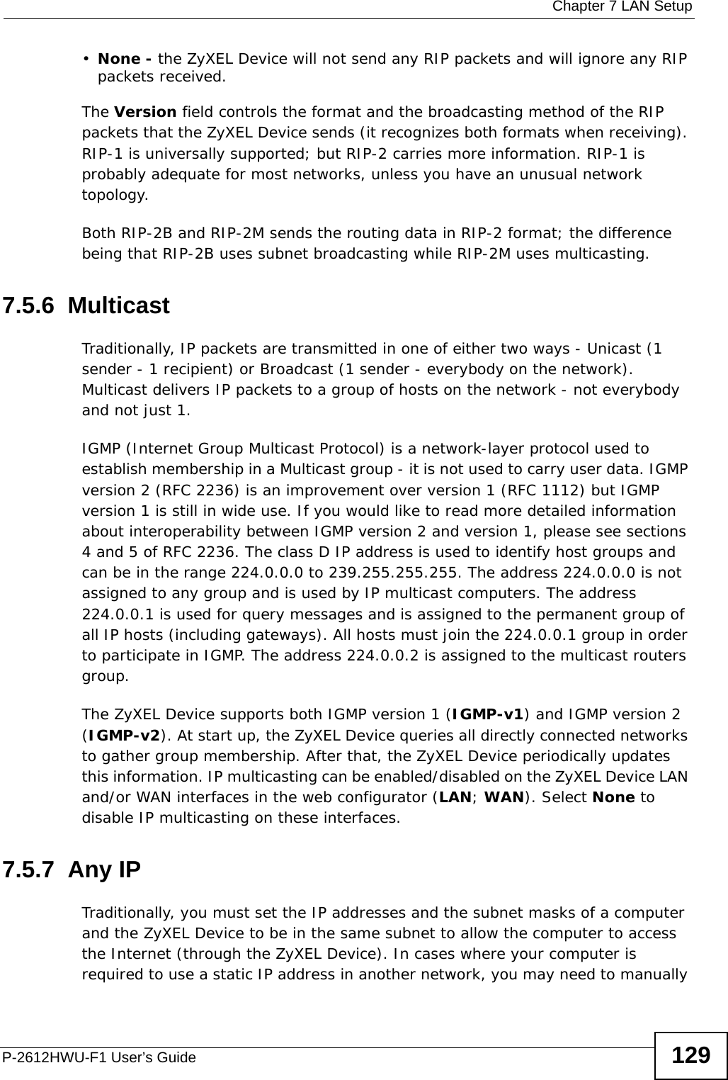  Chapter 7 LAN SetupP-2612HWU-F1 User’s Guide 129•None - the ZyXEL Device will not send any RIP packets and will ignore any RIP packets received.The Version field controls the format and the broadcasting method of the RIP packets that the ZyXEL Device sends (it recognizes both formats when receiving). RIP-1 is universally supported; but RIP-2 carries more information. RIP-1 is probably adequate for most networks, unless you have an unusual network topology.Both RIP-2B and RIP-2M sends the routing data in RIP-2 format; the difference being that RIP-2B uses subnet broadcasting while RIP-2M uses multicasting.7.5.6  MulticastTraditionally, IP packets are transmitted in one of either two ways - Unicast (1 sender - 1 recipient) or Broadcast (1 sender - everybody on the network). Multicast delivers IP packets to a group of hosts on the network - not everybody and not just 1. IGMP (Internet Group Multicast Protocol) is a network-layer protocol used to establish membership in a Multicast group - it is not used to carry user data. IGMP version 2 (RFC 2236) is an improvement over version 1 (RFC 1112) but IGMP version 1 is still in wide use. If you would like to read more detailed information about interoperability between IGMP version 2 and version 1, please see sections 4 and 5 of RFC 2236. The class D IP address is used to identify host groups and can be in the range 224.0.0.0 to 239.255.255.255. The address 224.0.0.0 is not assigned to any group and is used by IP multicast computers. The address 224.0.0.1 is used for query messages and is assigned to the permanent group of all IP hosts (including gateways). All hosts must join the 224.0.0.1 group in order to participate in IGMP. The address 224.0.0.2 is assigned to the multicast routers group. The ZyXEL Device supports both IGMP version 1 (IGMP-v1) and IGMP version 2 (IGMP-v2). At start up, the ZyXEL Device queries all directly connected networks to gather group membership. After that, the ZyXEL Device periodically updates this information. IP multicasting can be enabled/disabled on the ZyXEL Device LAN and/or WAN interfaces in the web configurator (LAN; WAN). Select None to disable IP multicasting on these interfaces.7.5.7  Any IPTraditionally, you must set the IP addresses and the subnet masks of a computer and the ZyXEL Device to be in the same subnet to allow the computer to access the Internet (through the ZyXEL Device). In cases where your computer is required to use a static IP address in another network, you may need to manually 