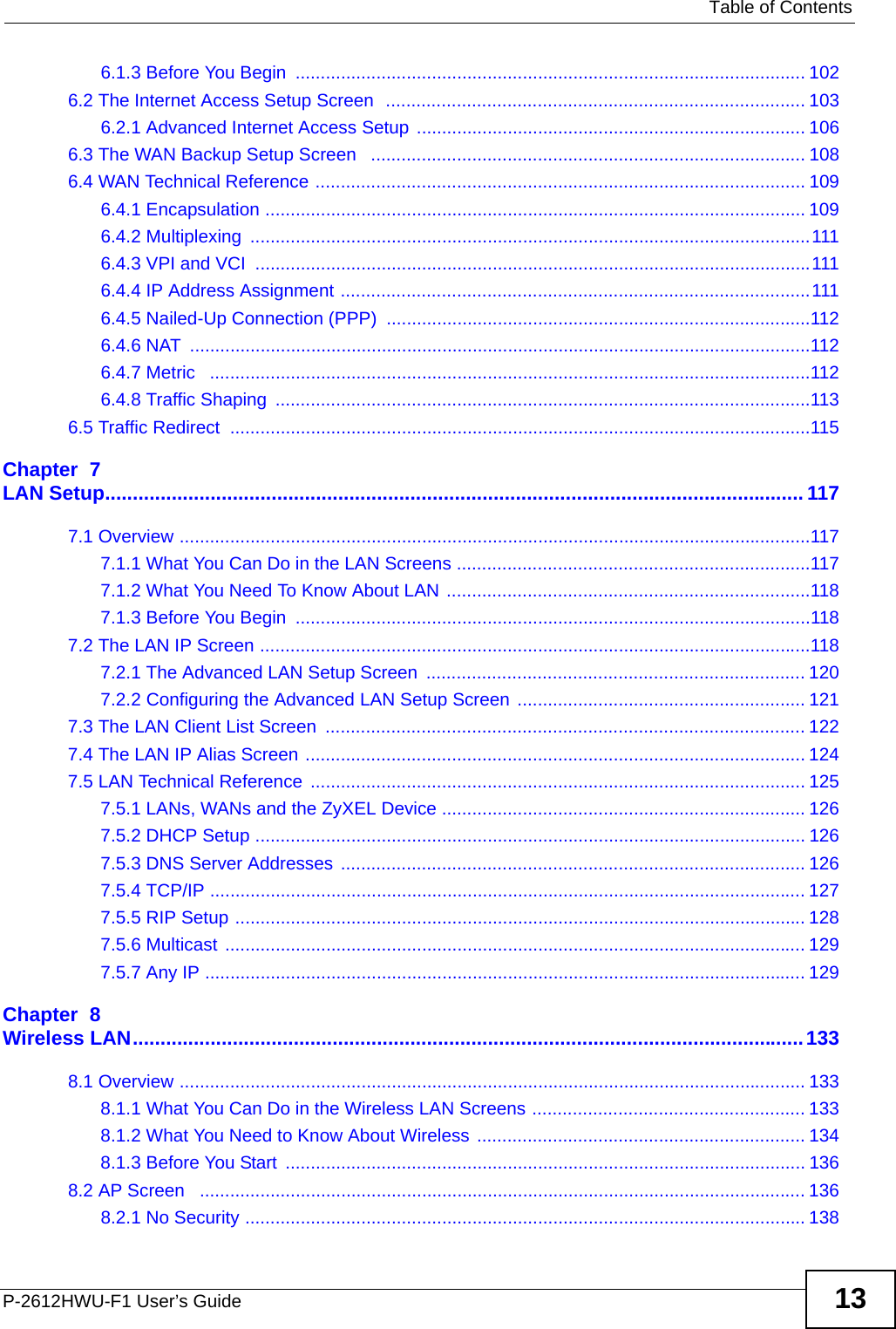   Table of ContentsP-2612HWU-F1 User’s Guide 136.1.3 Before You Begin  ..................................................................................................... 1026.2 The Internet Access Setup Screen  ................................................................................... 1036.2.1 Advanced Internet Access Setup ............................................................................. 1066.3 The WAN Backup Setup Screen   ...................................................................................... 1086.4 WAN Technical Reference ................................................................................................. 1096.4.1 Encapsulation ........................................................................................................... 1096.4.2 Multiplexing  ............................................................................................................... 1116.4.3 VPI and VCI  .............................................................................................................. 1116.4.4 IP Address Assignment .............................................................................................1116.4.5 Nailed-Up Connection (PPP) ....................................................................................1126.4.6 NAT  ...........................................................................................................................1126.4.7 Metric   .......................................................................................................................1126.4.8 Traffic Shaping  ..........................................................................................................1136.5 Traffic Redirect  ...................................................................................................................115Chapter  7LAN Setup.............................................................................................................................. 1177.1 Overview .............................................................................................................................1177.1.1 What You Can Do in the LAN Screens ......................................................................1177.1.2 What You Need To Know About LAN ........................................................................1187.1.3 Before You Begin  ......................................................................................................1187.2 The LAN IP Screen .............................................................................................................1187.2.1 The Advanced LAN Setup Screen  ........................................................................... 1207.2.2 Configuring the Advanced LAN Setup Screen ......................................................... 1217.3 The LAN Client List Screen  ............................................................................................... 1227.4 The LAN IP Alias Screen ................................................................................................... 1247.5 LAN Technical Reference  .................................................................................................. 1257.5.1 LANs, WANs and the ZyXEL Device ........................................................................ 1267.5.2 DHCP Setup ............................................................................................................. 1267.5.3 DNS Server Addresses ............................................................................................ 1267.5.4 TCP/IP ...................................................................................................................... 1277.5.5 RIP Setup ................................................................................................................. 1287.5.6 Multicast ................................................................................................................... 1297.5.7 Any IP ....................................................................................................................... 129Chapter  8Wireless LAN.........................................................................................................................1338.1 Overview ............................................................................................................................ 1338.1.1 What You Can Do in the Wireless LAN Screens ...................................................... 1338.1.2 What You Need to Know About Wireless ................................................................. 1348.1.3 Before You Start  ....................................................................................................... 1368.2 AP Screen   ........................................................................................................................ 1368.2.1 No Security ............................................................................................................... 138