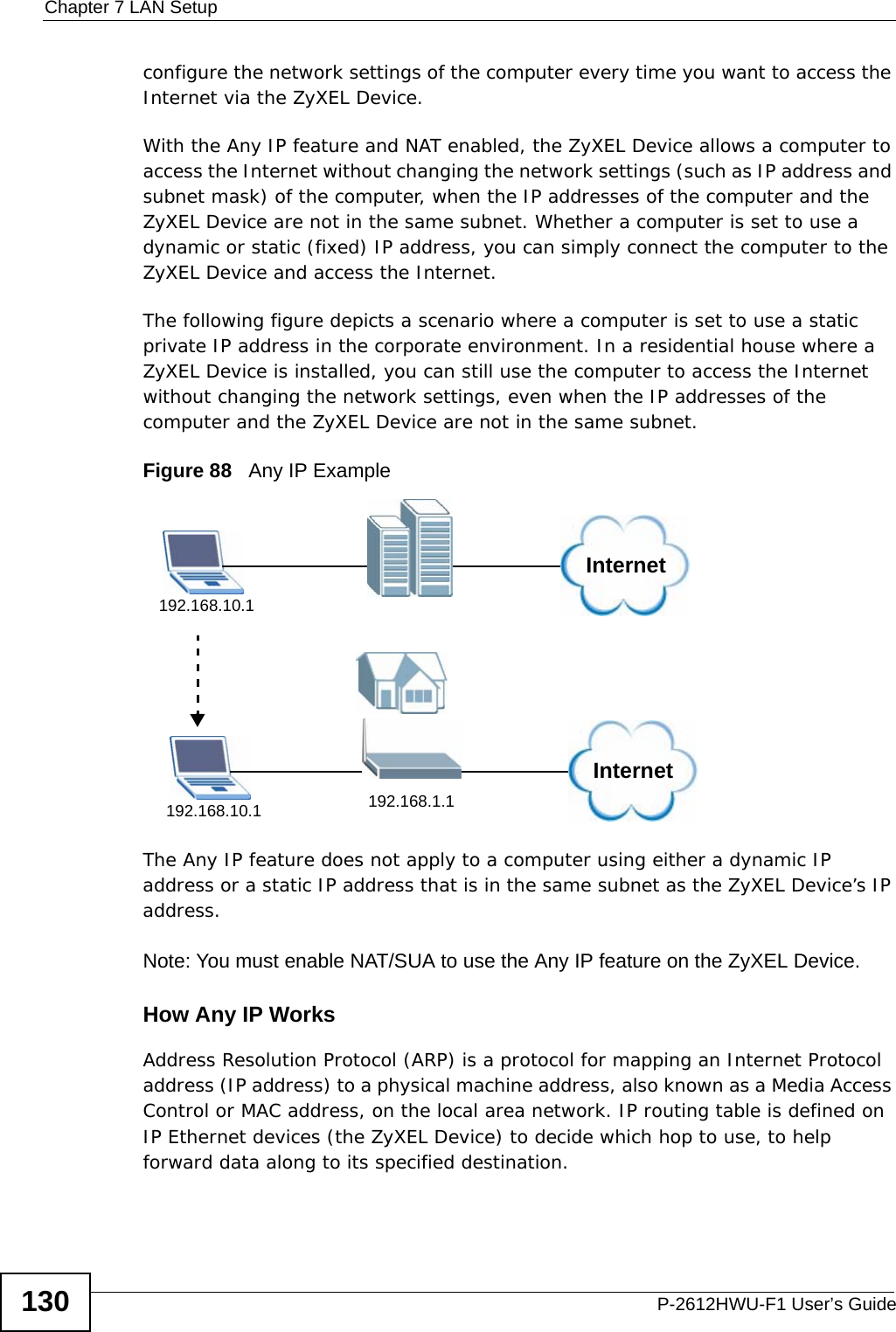 Chapter 7 LAN SetupP-2612HWU-F1 User’s Guide130configure the network settings of the computer every time you want to access the Internet via the ZyXEL Device. With the Any IP feature and NAT enabled, the ZyXEL Device allows a computer to access the Internet without changing the network settings (such as IP address and subnet mask) of the computer, when the IP addresses of the computer and the ZyXEL Device are not in the same subnet. Whether a computer is set to use a dynamic or static (fixed) IP address, you can simply connect the computer to the ZyXEL Device and access the Internet. The following figure depicts a scenario where a computer is set to use a static private IP address in the corporate environment. In a residential house where a ZyXEL Device is installed, you can still use the computer to access the Internet without changing the network settings, even when the IP addresses of the computer and the ZyXEL Device are not in the same subnet. Figure 88   Any IP ExampleThe Any IP feature does not apply to a computer using either a dynamic IP address or a static IP address that is in the same subnet as the ZyXEL Device’s IP address.Note: You must enable NAT/SUA to use the Any IP feature on the ZyXEL Device. How Any IP WorksAddress Resolution Protocol (ARP) is a protocol for mapping an Internet Protocol address (IP address) to a physical machine address, also known as a Media Access Control or MAC address, on the local area network. IP routing table is defined on IP Ethernet devices (the ZyXEL Device) to decide which hop to use, to help forward data along to its specified destination.Internet192.168.1.1192.168.10.1Internet192.168.10.1