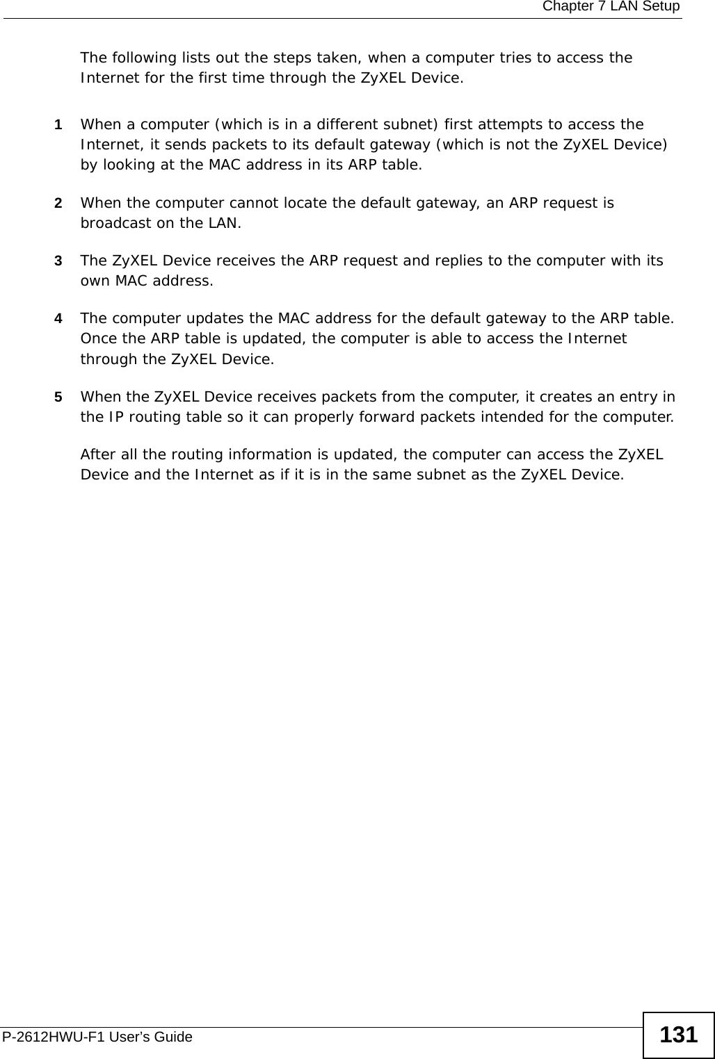  Chapter 7 LAN SetupP-2612HWU-F1 User’s Guide 131The following lists out the steps taken, when a computer tries to access the Internet for the first time through the ZyXEL Device.1When a computer (which is in a different subnet) first attempts to access the Internet, it sends packets to its default gateway (which is not the ZyXEL Device) by looking at the MAC address in its ARP table. 2When the computer cannot locate the default gateway, an ARP request is broadcast on the LAN. 3The ZyXEL Device receives the ARP request and replies to the computer with its own MAC address. 4The computer updates the MAC address for the default gateway to the ARP table. Once the ARP table is updated, the computer is able to access the Internet through the ZyXEL Device. 5When the ZyXEL Device receives packets from the computer, it creates an entry in the IP routing table so it can properly forward packets intended for the computer. After all the routing information is updated, the computer can access the ZyXEL Device and the Internet as if it is in the same subnet as the ZyXEL Device.