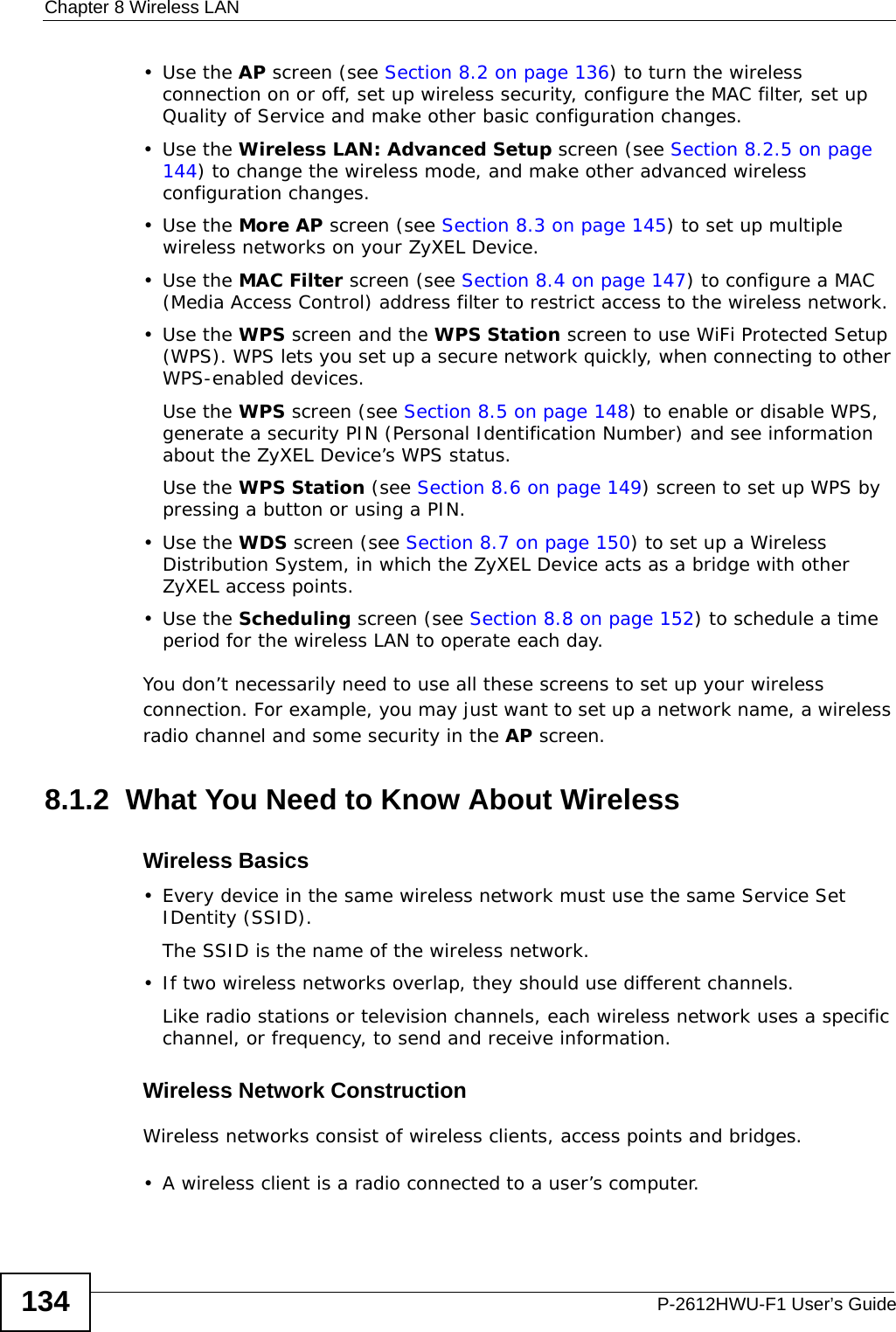 Chapter 8 Wireless LANP-2612HWU-F1 User’s Guide134•Use the AP screen (see Section 8.2 on page 136) to turn the wireless connection on or off, set up wireless security, configure the MAC filter, set up Quality of Service and make other basic configuration changes.•Use the Wireless LAN: Advanced Setup screen (see Section 8.2.5 on page 144) to change the wireless mode, and make other advanced wireless configuration changes.•Use the More AP screen (see Section 8.3 on page 145) to set up multiple wireless networks on your ZyXEL Device.•Use the MAC Filter screen (see Section 8.4 on page 147) to configure a MAC (Media Access Control) address filter to restrict access to the wireless network.•Use the WPS screen and the WPS Station screen to use WiFi Protected Setup (WPS). WPS lets you set up a secure network quickly, when connecting to other WPS-enabled devices. Use the WPS screen (see Section 8.5 on page 148) to enable or disable WPS, generate a security PIN (Personal Identification Number) and see information about the ZyXEL Device’s WPS status.Use the WPS Station (see Section 8.6 on page 149) screen to set up WPS by pressing a button or using a PIN.•Use the WDS screen (see Section 8.7 on page 150) to set up a Wireless Distribution System, in which the ZyXEL Device acts as a bridge with other ZyXEL access points.•Use the Scheduling screen (see Section 8.8 on page 152) to schedule a time period for the wireless LAN to operate each day.You don’t necessarily need to use all these screens to set up your wireless connection. For example, you may just want to set up a network name, a wireless radio channel and some security in the AP screen.8.1.2  What You Need to Know About WirelessWireless Basics• Every device in the same wireless network must use the same Service Set IDentity (SSID).The SSID is the name of the wireless network.• If two wireless networks overlap, they should use different channels.Like radio stations or television channels, each wireless network uses a specific channel, or frequency, to send and receive information.Wireless Network ConstructionWireless networks consist of wireless clients, access points and bridges. • A wireless client is a radio connected to a user’s computer. 