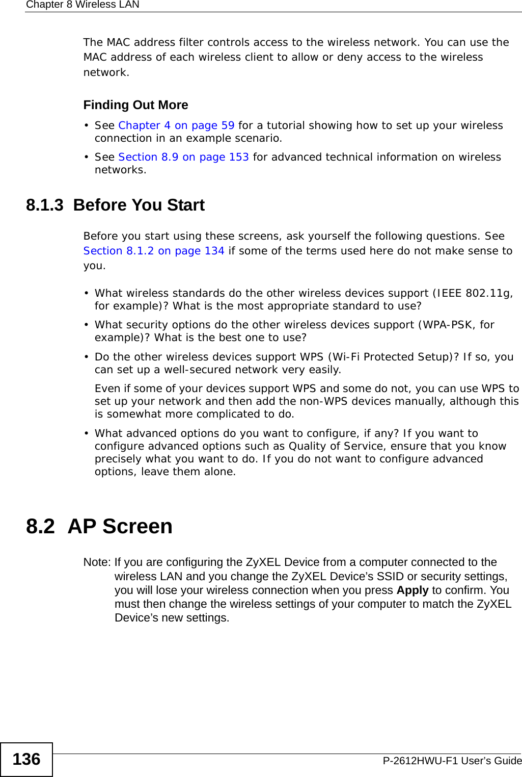 Chapter 8 Wireless LANP-2612HWU-F1 User’s Guide136The MAC address filter controls access to the wireless network. You can use the MAC address of each wireless client to allow or deny access to the wireless network.Finding Out More• See Chapter 4 on page 59 for a tutorial showing how to set up your wireless connection in an example scenario.• See Section 8.9 on page 153 for advanced technical information on wireless networks.8.1.3  Before You StartBefore you start using these screens, ask yourself the following questions. See Section 8.1.2 on page 134 if some of the terms used here do not make sense to you.• What wireless standards do the other wireless devices support (IEEE 802.11g, for example)? What is the most appropriate standard to use?• What security options do the other wireless devices support (WPA-PSK, for example)? What is the best one to use?• Do the other wireless devices support WPS (Wi-Fi Protected Setup)? If so, you can set up a well-secured network very easily. Even if some of your devices support WPS and some do not, you can use WPS to set up your network and then add the non-WPS devices manually, although this is somewhat more complicated to do.• What advanced options do you want to configure, if any? If you want to configure advanced options such as Quality of Service, ensure that you know precisely what you want to do. If you do not want to configure advanced options, leave them alone.8.2  AP Screen Note: If you are configuring the ZyXEL Device from a computer connected to the wireless LAN and you change the ZyXEL Device’s SSID or security settings, you will lose your wireless connection when you press Apply to confirm. You must then change the wireless settings of your computer to match the ZyXEL Device’s new settings.