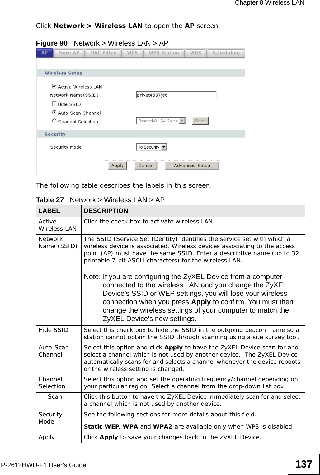  Chapter 8 Wireless LANP-2612HWU-F1 User’s Guide 137Click Network &gt; Wireless LAN to open the AP screen.Figure 90   Network &gt; Wireless LAN &gt; AP The following table describes the labels in this screen.Table 27   Network &gt; Wireless LAN &gt; APLABEL DESCRIPTIONActive Wireless LAN Click the check box to activate wireless LAN.Network Name (SSID) The SSID (Service Set IDentity) identifies the service set with which a wireless device is associated. Wireless devices associating to the access point (AP) must have the same SSID. Enter a descriptive name (up to 32 printable 7-bit ASCII characters) for the wireless LAN. Note: If you are configuring the ZyXEL Device from a computer connected to the wireless LAN and you change the ZyXEL Device’s SSID or WEP settings, you will lose your wireless connection when you press Apply to confirm. You must then change the wireless settings of your computer to match the ZyXEL Device’s new settings.Hide SSID Select this check box to hide the SSID in the outgoing beacon frame so a station cannot obtain the SSID through scanning using a site survey tool.Auto-Scan Channel Select this option and click Apply to have the ZyXEL Device scan for and select a channel which is not used by another device.  The ZyXEL Device automatically scans for and selects a channel whenever the device reboots or the wireless setting is changed.Channel Selection Select this option and set the operating frequency/channel depending on your particular region. Select a channel from the drop-down list box. Scan Click this button to have the ZyXEL Device immediately scan for and select a channel which is not used by another device.Security Mode See the following sections for more details about this field.Static WEP, WPA and WPA2 are available only when WPS is disabled.Apply Click Apply to save your changes back to the ZyXEL Device.