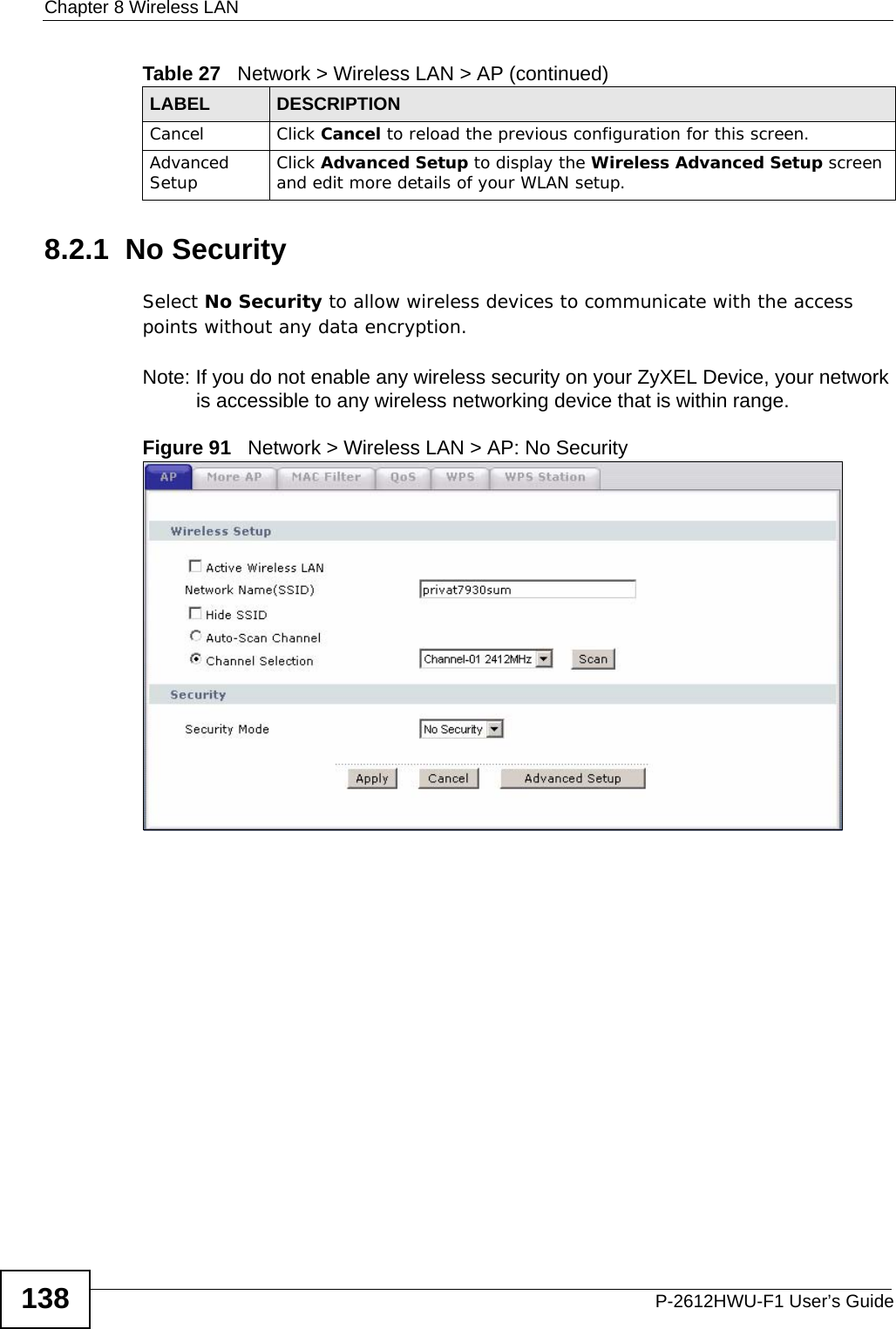 Chapter 8 Wireless LANP-2612HWU-F1 User’s Guide1388.2.1  No SecuritySelect No Security to allow wireless devices to communicate with the access points without any data encryption. Note: If you do not enable any wireless security on your ZyXEL Device, your network is accessible to any wireless networking device that is within range.Figure 91   Network &gt; Wireless LAN &gt; AP: No SecurityCancel Click Cancel to reload the previous configuration for this screen.Advanced Setup Click Advanced Setup to display the Wireless Advanced Setup screen and edit more details of your WLAN setup.Table 27   Network &gt; Wireless LAN &gt; AP (continued)LABEL DESCRIPTION