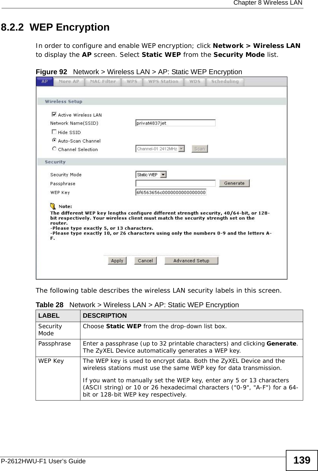  Chapter 8 Wireless LANP-2612HWU-F1 User’s Guide 1398.2.2  WEP EncryptionIn order to configure and enable WEP encryption; click Network &gt; Wireless LAN to display the AP screen. Select Static WEP from the Security Mode list.Figure 92   Network &gt; Wireless LAN &gt; AP: Static WEP EncryptionThe following table describes the wireless LAN security labels in this screen.Table 28   Network &gt; Wireless LAN &gt; AP: Static WEP EncryptionLABEL DESCRIPTIONSecurity Mode Choose Static WEP from the drop-down list box.Passphrase Enter a passphrase (up to 32 printable characters) and clicking Generate. The ZyXEL Device automatically generates a WEP key.WEP Key The WEP key is used to encrypt data. Both the ZyXEL Device and the wireless stations must use the same WEP key for data transmission.If you want to manually set the WEP key, enter any 5 or 13 characters (ASCII string) or 10 or 26 hexadecimal characters (&quot;0-9&quot;, &quot;A-F&quot;) for a 64-bit or 128-bit WEP key respectively.