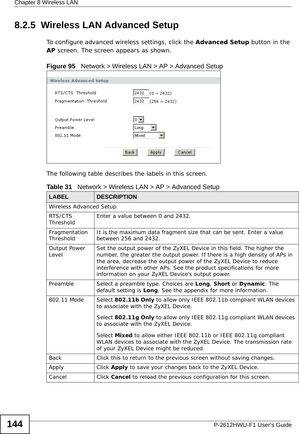 Chapter 8 Wireless LANP-2612HWU-F1 User’s Guide1448.2.5  Wireless LAN Advanced Setup To configure advanced wireless settings, click the Advanced Setup button in the AP screen. The screen appears as shown.Figure 95   Network &gt; Wireless LAN &gt; AP &gt; Advanced Setup The following table describes the labels in this screen. Table 31   Network &gt; Wireless LAN &gt; AP &gt; Advanced SetupLABEL DESCRIPTIONWireless Advanced SetupRTS/CTS Threshold Enter a value between 0 and 2432. Fragmentation Threshold It is the maximum data fragment size that can be sent. Enter a value between 256 and 2432. Output Power Level Set the output power of the ZyXEL Device in this field. The higher the number, the greater the output power. If there is a high density of APs in the area, decrease the output power of the ZyXEL Device to reduce interference with other APs. See the product specifications for more information on your ZyXEL Device’s output power.Preamble Select a preamble type. Choices are Long, Short or Dynamic. The default setting is Long. See the appendix for more information.802.11 Mode Select 802.11b Only to allow only IEEE 802.11b compliant WLAN devices to associate with the ZyXEL Device.Select 802.11g Only to allow only IEEE 802.11g compliant WLAN devices to associate with the ZyXEL Device.Select Mixed to allow either IEEE 802.11b or IEEE 802.11g compliant WLAN devices to associate with the ZyXEL Device. The transmission rate of your ZyXEL Device might be reduced. Back Click this to return to the previous screen without saving changes.Apply Click Apply to save your changes back to the ZyXEL Device.Cancel Click Cancel to reload the previous configuration for this screen.