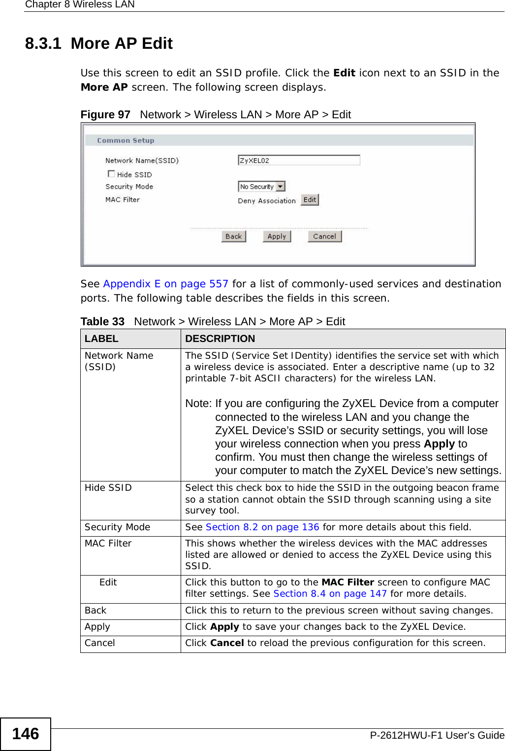 Chapter 8 Wireless LANP-2612HWU-F1 User’s Guide1468.3.1  More AP EditUse this screen to edit an SSID profile. Click the Edit icon next to an SSID in the More AP screen. The following screen displays.Figure 97   Network &gt; Wireless LAN &gt; More AP &gt; EditSee Appendix E on page 557 for a list of commonly-used services and destination ports. The following table describes the fields in this screen.Table 33   Network &gt; Wireless LAN &gt; More AP &gt; EditLABEL DESCRIPTIONNetwork Name (SSID) The SSID (Service Set IDentity) identifies the service set with which a wireless device is associated. Enter a descriptive name (up to 32 printable 7-bit ASCII characters) for the wireless LAN. Note: If you are configuring the ZyXEL Device from a computer connected to the wireless LAN and you change the ZyXEL Device’s SSID or security settings, you will lose your wireless connection when you press Apply to confirm. You must then change the wireless settings of your computer to match the ZyXEL Device’s new settings.Hide SSID Select this check box to hide the SSID in the outgoing beacon frame so a station cannot obtain the SSID through scanning using a site survey tool.Security Mode See Section 8.2 on page 136 for more details about this field.MAC Filter  This shows whether the wireless devices with the MAC addresses listed are allowed or denied to access the ZyXEL Device using this SSID.Edit Click this button to go to the MAC Filter screen to configure MAC filter settings. See Section 8.4 on page 147 for more details.Back Click this to return to the previous screen without saving changes.Apply Click Apply to save your changes back to the ZyXEL Device.Cancel Click Cancel to reload the previous configuration for this screen.