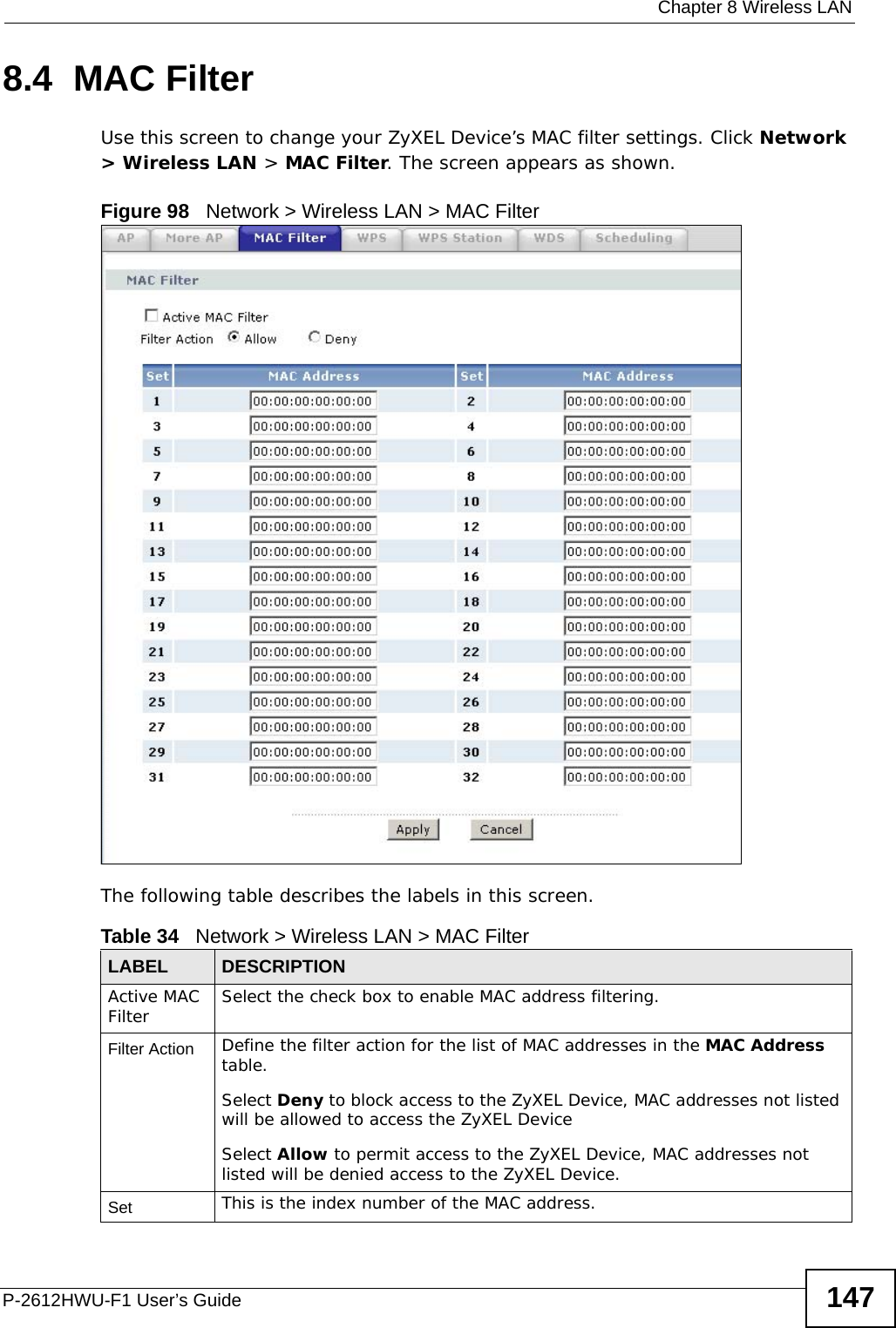  Chapter 8 Wireless LANP-2612HWU-F1 User’s Guide 1478.4  MAC Filter     Use this screen to change your ZyXEL Device’s MAC filter settings. Click Network &gt; Wireless LAN &gt; MAC Filter. The screen appears as shown.Figure 98   Network &gt; Wireless LAN &gt; MAC FilterThe following table describes the labels in this screen.Table 34   Network &gt; Wireless LAN &gt; MAC FilterLABEL DESCRIPTIONActive MAC Filter Select the check box to enable MAC address filtering.Filter Action  Define the filter action for the list of MAC addresses in the MAC Address table. Select Deny to block access to the ZyXEL Device, MAC addresses not listed will be allowed to access the ZyXEL Device Select Allow to permit access to the ZyXEL Device, MAC addresses not listed will be denied access to the ZyXEL Device. Set This is the index number of the MAC address.