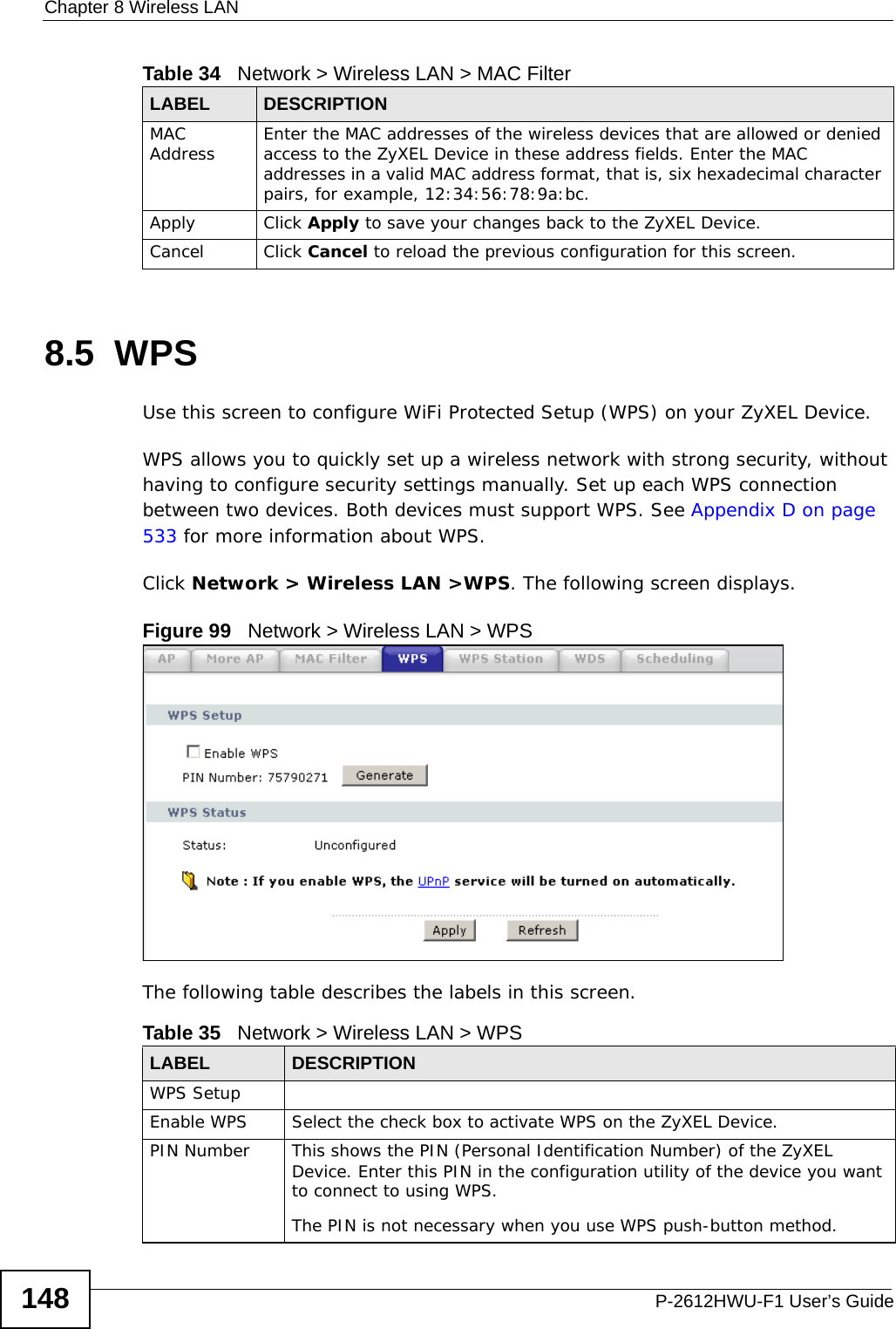 Chapter 8 Wireless LANP-2612HWU-F1 User’s Guide1488.5  WPSUse this screen to configure WiFi Protected Setup (WPS) on your ZyXEL Device.WPS allows you to quickly set up a wireless network with strong security, without having to configure security settings manually. Set up each WPS connection between two devices. Both devices must support WPS. See Appendix D on page 533 for more information about WPS.Click Network &gt; Wireless LAN &gt;WPS. The following screen displays.Figure 99   Network &gt; Wireless LAN &gt; WPSThe following table describes the labels in this screen.MAC Address Enter the MAC addresses of the wireless devices that are allowed or denied access to the ZyXEL Device in these address fields. Enter the MAC addresses in a valid MAC address format, that is, six hexadecimal character pairs, for example, 12:34:56:78:9a:bc.Apply Click Apply to save your changes back to the ZyXEL Device.Cancel Click Cancel to reload the previous configuration for this screen.Table 34   Network &gt; Wireless LAN &gt; MAC FilterLABEL DESCRIPTIONTable 35   Network &gt; Wireless LAN &gt; WPSLABEL DESCRIPTIONWPS SetupEnable WPS Select the check box to activate WPS on the ZyXEL Device.PIN Number This shows the PIN (Personal Identification Number) of the ZyXEL Device. Enter this PIN in the configuration utility of the device you want to connect to using WPS.The PIN is not necessary when you use WPS push-button method.