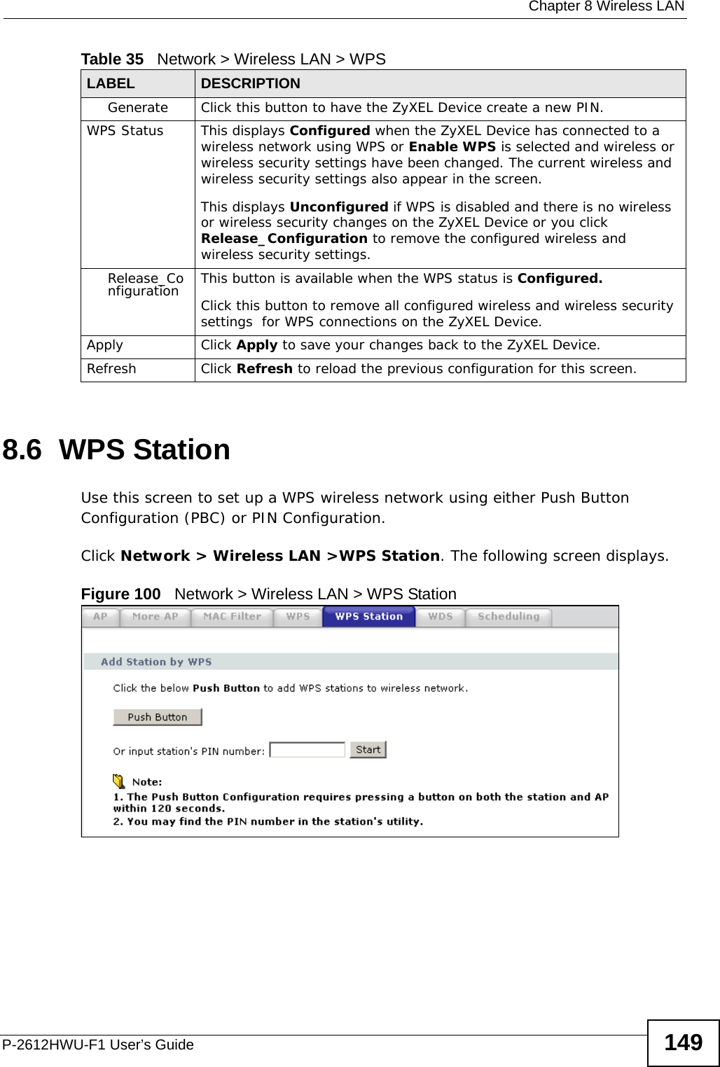  Chapter 8 Wireless LANP-2612HWU-F1 User’s Guide 1498.6  WPS StationUse this screen to set up a WPS wireless network using either Push Button Configuration (PBC) or PIN Configuration.Click Network &gt; Wireless LAN &gt;WPS Station. The following screen displays.Figure 100   Network &gt; Wireless LAN &gt; WPS StationGenerate Click this button to have the ZyXEL Device create a new PIN. WPS Status This displays Configured when the ZyXEL Device has connected to a wireless network using WPS or Enable WPS is selected and wireless or wireless security settings have been changed. The current wireless and wireless security settings also appear in the screen.This displays Unconfigured if WPS is disabled and there is no wireless or wireless security changes on the ZyXEL Device or you click Release_Configuration to remove the configured wireless and wireless security settings.Release_Configuration This button is available when the WPS status is Configured.Click this button to remove all configured wireless and wireless security settings  for WPS connections on the ZyXEL Device.Apply Click Apply to save your changes back to the ZyXEL Device.Refresh Click Refresh to reload the previous configuration for this screen.Table 35   Network &gt; Wireless LAN &gt; WPSLABEL DESCRIPTION