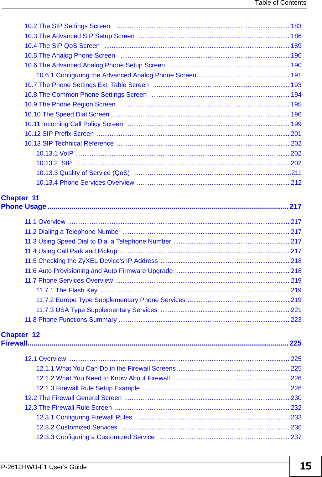   Table of ContentsP-2612HWU-F1 User’s Guide 1510.2 The SIP Settings Screen   ................................................................................................ 18310.3 The Advanced SIP Setup Screen  ................................................................................... 18610.4 The SIP QoS Screen   ...................................................................................................... 18910.5 The Analog Phone Screen   ............................................................................................. 19010.6 The Advanced Analog Phone Setup Screen   .................................................................. 19010.6.1 Configuring the Advanced Analog Phone Screen .................................................. 19110.7 The Phone Settings Ext. Table Screen  ........................................................................... 19310.8 The Common Phone Settings Screen  ............................................................................ 19410.9 The Phone Region Screen   ............................................................................................. 19510.10 The Speed Dial Screen .................................................................................................. 19610.11 Incoming Call Policy Screen   ......................................................................................... 19910.12 SIP Prefix Screen  .......................................................................................................... 20110.13 SIP Technical Reference  ............................................................................................... 20210.13.1 VoIP ...................................................................................................................... 20210.13.2  SIP  ...................................................................................................................... 20210.13.3 Quality of Service (QoS)  .......................................................................................21110.13.4 Phone Services Overview .................................................................................... 212Chapter  11Phone Usage.........................................................................................................................21711.1 Overview .......................................................................................................................... 21711.2 Dialing a Telephone Number ............................................................................................ 21711.3 Using Speed Dial to Dial a Telephone Number ................................................................ 21711.4 Using Call Park and Pickup  ............................................................................................. 21711.5 Checking the ZyXEL Device’s IP Address ....................................................................... 21811.6 Auto Provisioning and Auto Firmware Upgrade ............................................................... 21811.7 Phone Services Overview ................................................................................................ 21911.7.1 The Flash Key  ........................................................................................................ 21911.7.2 Europe Type Supplementary Phone Services ........................................................ 21911.7.3 USA Type Supplementary Services  ....................................................................... 22111.8 Phone Functions Summary .............................................................................................. 223Chapter  12Firewall...................................................................................................................................22512.1 Overview .......................................................................................................................... 22512.1.1 What You Can Do in the Firewall Screens ............................................................. 22512.1.2 What You Need to Know About Firewall  ................................................................ 22612.1.3 Firewall Rule Setup Example ................................................................................. 22612.2 The Firewall General Screen ........................................................................................... 23012.3 The Firewall Rule Screen  ................................................................................................ 23212.3.1 Configuring Firewall Rules   .................................................................................... 23312.3.2 Customized Services   ............................................................................................ 23612.3.3 Configuring a Customized Service   ....................................................................... 237