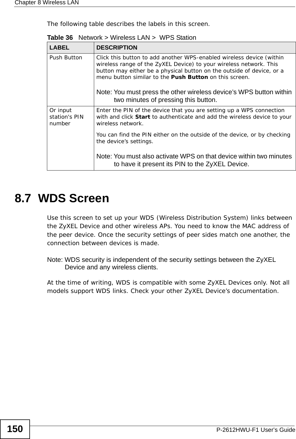 Chapter 8 Wireless LANP-2612HWU-F1 User’s Guide150The following table describes the labels in this screen.8.7  WDS Screen Use this screen to set up your WDS (Wireless Distribution System) links between the ZyXEL Device and other wireless APs. You need to know the MAC address of the peer device. Once the security settings of peer sides match one another, the connection between devices is made. Note: WDS security is independent of the security settings between the ZyXEL Device and any wireless clients.At the time of writing, WDS is compatible with some ZyXEL Devices only. Not all models support WDS links. Check your other ZyXEL Device’s documentation.Table 36   Network &gt; Wireless LAN &gt;  WPS StationLABEL DESCRIPTIONPush Button Click this button to add another WPS-enabled wireless device (within wireless range of the ZyXEL Device) to your wireless network. This button may either be a physical button on the outside of device, or a menu button similar to the Push Button on this screen.Note: You must press the other wireless device’s WPS button within two minutes of pressing this button.Or input station&apos;s PIN numberEnter the PIN of the device that you are setting up a WPS connection with and click Start to authenticate and add the wireless device to your wireless network.You can find the PIN either on the outside of the device, or by checking the device’s settings.Note: You must also activate WPS on that device within two minutes to have it present its PIN to the ZyXEL Device.