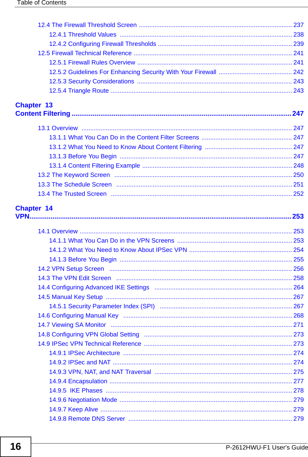 Table of ContentsP-2612HWU-F1 User’s Guide1612.4 The Firewall Threshold Screen ........................................................................................ 23712.4.1 Threshold Values  ................................................................................................... 23812.4.2 Configuring Firewall Thresholds ............................................................................. 23912.5 Firewall Technical Reference ........................................................................................... 24112.5.1 Firewall Rules Overview ......................................................................................... 24112.5.2 Guidelines For Enhancing Security With Your Firewall .......................................... 24212.5.3 Security Considerations ......................................................................................... 24312.5.4 Triangle Route ........................................................................................................ 243Chapter  13Content Filtering ...................................................................................................................24713.1 Overview  ......................................................................................................................... 24713.1.1 What You Can Do in the Content Filter Screens .................................................... 24713.1.2 What You Need to Know About Content Filtering  .................................................. 24713.1.3 Before You Begin  ................................................................................................... 24713.1.4 Content Filtering Example ...................................................................................... 24813.2 The Keyword Screen   ...................................................................................................... 25013.3 The Schedule Screen   ..................................................................................................... 25113.4 The Trusted Screen  ........................................................................................................ 252Chapter  14VPN.........................................................................................................................................25314.1 Overview .......................................................................................................................... 25314.1.1 What You Can Do in the VPN Screens  .................................................................. 25314.1.2 What You Need to Know About IPSec VPN ........................................................... 25414.1.3 Before You Begin  ................................................................................................... 25514.2 VPN Setup Screen   .........................................................................................................25614.3 The VPN Edit Screen   ..................................................................................................... 25814.4 Configuring Advanced IKE Settings   ............................................................................... 26414.5 Manual Key Setup  ........................................................................................................... 26714.5.1 Security Parameter Index (SPI)   ............................................................................ 26714.6 Configuring Manual Key   ................................................................................................. 26814.7 Viewing SA Monitor   ........................................................................................................ 27114.8 Configuring VPN Global Setting   ..................................................................................... 27314.9 IPSec VPN Technical Reference  ..................................................................................... 27314.9.1 IPSec Architecture ................................................................................................. 27414.9.2 IPSec and NAT ....................................................................................................... 27414.9.3 VPN, NAT, and NAT Traversal  ............................................................................... 27514.9.4 Encapsulation ......................................................................................................... 27714.9.5  IKE Phases  ........................................................................................................... 27814.9.6 Negotiation Mode ................................................................................................... 27914.9.7 Keep Alive ..............................................................................................................27914.9.8 Remote DNS Server  .............................................................................................. 279