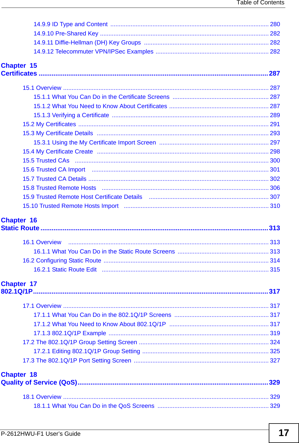   Table of ContentsP-2612HWU-F1 User’s Guide 1714.9.9 ID Type and Content .............................................................................................. 28014.9.10 Pre-Shared Key .................................................................................................... 28214.9.11 Diffie-Hellman (DH) Key Groups  .......................................................................... 28214.9.12 Telecommuter VPN/IPSec Examples ................................................................... 282Chapter  15Certificates ............................................................................................................................28715.1 Overview .......................................................................................................................... 28715.1.1 What You Can Do in the Certificate Screens  ......................................................... 28715.1.2 What You Need to Know About Certificates ........................................................... 28715.1.3 Verifying a Certificate  ............................................................................................. 28915.2 My Certificates ................................................................................................................. 29115.3 My Certificate Details  ...................................................................................................... 29315.3.1 Using the My Certificate Import Screen ................................................................. 29715.4 My Certificate Create  ...................................................................................................... 29815.5 Trusted CAs   ................................................................................................................... 30015.6 Trusted CA Import    ......................................................................................................... 30115.7 Trusted CA Details ........................................................................................................... 30215.8 Trusted Remote Hosts   ................................................................................................... 30615.9 Trusted Remote Host Certificate Details    ....................................................................... 30715.10 Trusted Remote Hosts Import   ...................................................................................... 310Chapter  16Static Route...........................................................................................................................31316.1 Overview    ....................................................................................................................... 31316.1.1 What You Can Do in the Static Route Screens  ...................................................... 31316.2 Configuring Static Route ..................................................................................................31416.2.1 Static Route Edit   ................................................................................................... 315Chapter  17802.1Q/1P...............................................................................................................................31717.1 Overview .......................................................................................................................... 31717.1.1 What You Can Do in the 802.1Q/1P Screens ........................................................ 31717.1.2 What You Need to Know About 802.1Q/1P ........................................................... 31717.1.3 802.1Q/1P Example ............................................................................................... 31917.2 The 802.1Q/1P Group Setting Screen ............................................................................. 32417.2.1 Editing 802.1Q/1P Group Setting ........................................................................... 32517.3 The 802.1Q/1P Port Setting Screen  ................................................................................ 327Chapter  18Quality of Service (QoS).......................................................................................................32918.1 Overview .......................................................................................................................... 32918.1.1 What You Can Do in the QoS Screens  .................................................................. 329