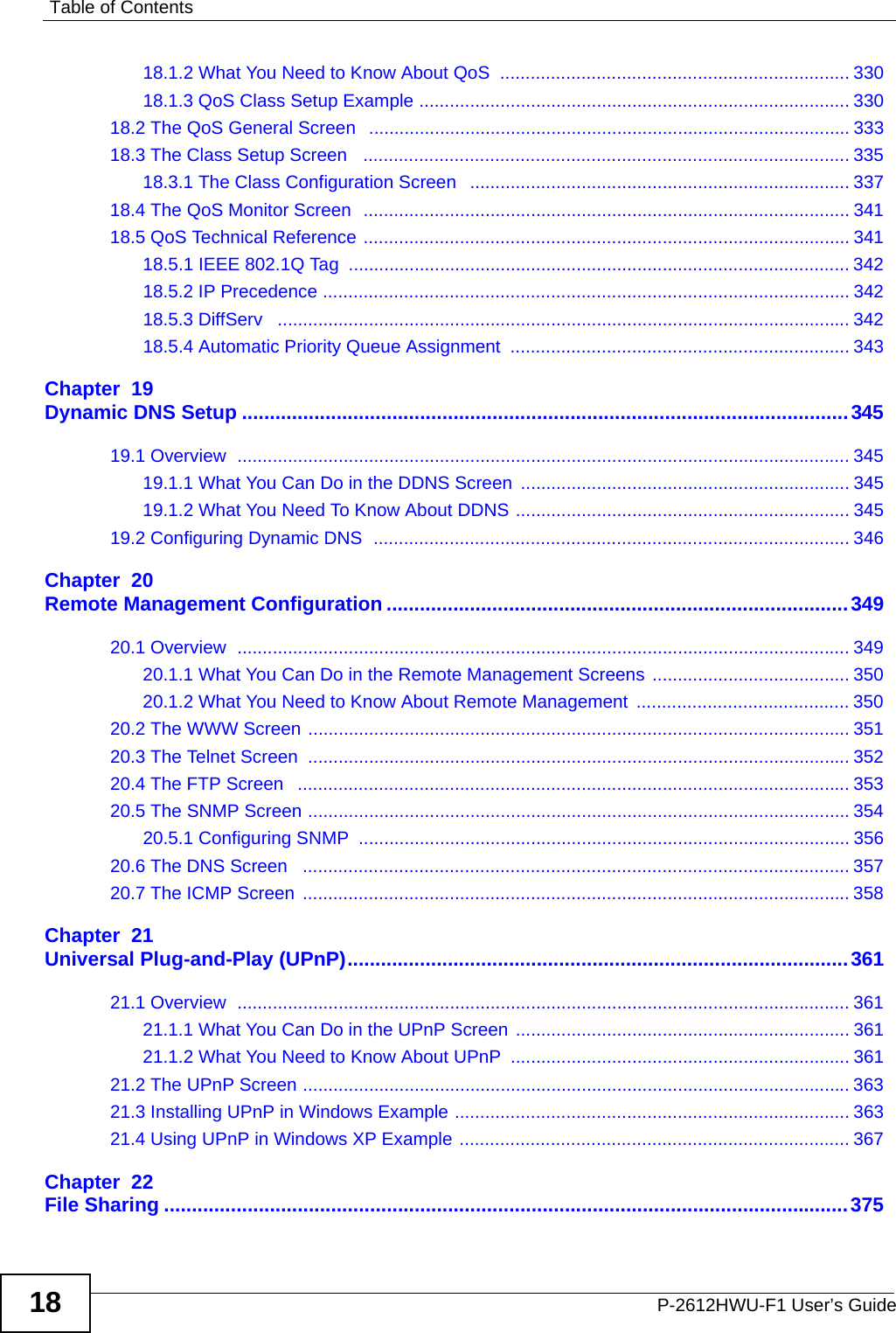 Table of ContentsP-2612HWU-F1 User’s Guide1818.1.2 What You Need to Know About QoS  ..................................................................... 33018.1.3 QoS Class Setup Example ..................................................................................... 33018.2 The QoS General Screen   ............................................................................................... 33318.3 The Class Setup Screen   ................................................................................................ 33518.3.1 The Class Configuration Screen   ........................................................................... 33718.4 The QoS Monitor Screen  ................................................................................................ 34118.5 QoS Technical Reference ................................................................................................ 34118.5.1 IEEE 802.1Q Tag  ................................................................................................... 34218.5.2 IP Precedence ........................................................................................................ 34218.5.3 DiffServ   ................................................................................................................. 34218.5.4 Automatic Priority Queue Assignment  ................................................................... 343Chapter  19Dynamic DNS Setup .............................................................................................................34519.1 Overview  ......................................................................................................................... 34519.1.1 What You Can Do in the DDNS Screen ................................................................. 34519.1.2 What You Need To Know About DDNS .................................................................. 34519.2 Configuring Dynamic DNS  .............................................................................................. 346Chapter  20Remote Management Configuration ...................................................................................34920.1 Overview  ......................................................................................................................... 34920.1.1 What You Can Do in the Remote Management Screens  ....................................... 35020.1.2 What You Need to Know About Remote Management  .......................................... 35020.2 The WWW Screen ........................................................................................................... 35120.3 The Telnet Screen  ........................................................................................................... 35220.4 The FTP Screen   ............................................................................................................. 35320.5 The SNMP Screen ...........................................................................................................35420.5.1 Configuring SNMP  ................................................................................................. 35620.6 The DNS Screen   ............................................................................................................ 35720.7 The ICMP Screen  ............................................................................................................ 358Chapter  21Universal Plug-and-Play (UPnP)..........................................................................................36121.1 Overview  ......................................................................................................................... 36121.1.1 What You Can Do in the UPnP Screen .................................................................. 36121.1.2 What You Need to Know About UPnP  ................................................................... 36121.2 The UPnP Screen ............................................................................................................ 36321.3 Installing UPnP in Windows Example .............................................................................. 36321.4 Using UPnP in Windows XP Example ............................................................................. 367Chapter  22File Sharing ...........................................................................................................................375