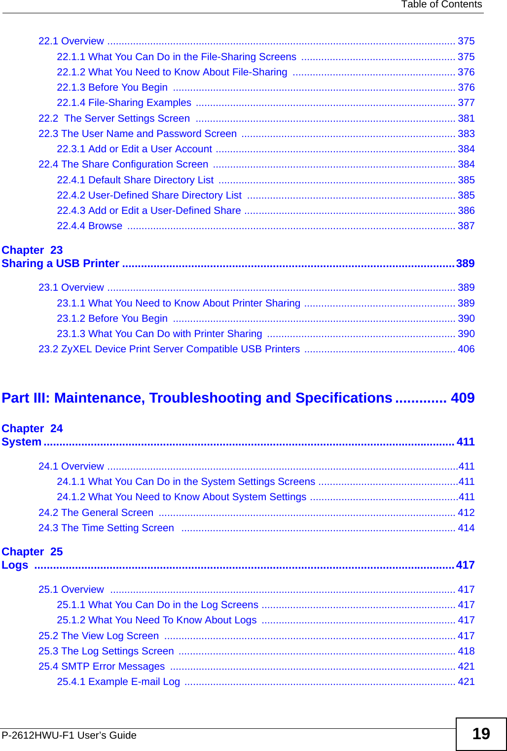   Table of ContentsP-2612HWU-F1 User’s Guide 1922.1 Overview .......................................................................................................................... 37522.1.1 What You Can Do in the File-Sharing Screens  ...................................................... 37522.1.2 What You Need to Know About File-Sharing  ......................................................... 37622.1.3 Before You Begin  ................................................................................................... 37622.1.4 File-Sharing Examples ........................................................................................... 37722.2  The Server Settings Screen  ........................................................................................... 38122.3 The User Name and Password Screen  ........................................................................... 38322.3.1 Add or Edit a User Account .................................................................................... 38422.4 The Share Configuration Screen ..................................................................................... 38422.4.1 Default Share Directory List  ................................................................................... 38522.4.2 User-Defined Share Directory List  ......................................................................... 38522.4.3 Add or Edit a User-Defined Share .......................................................................... 38622.4.4 Browse  ................................................................................................................... 387Chapter  23Sharing a USB Printer ..........................................................................................................38923.1 Overview .......................................................................................................................... 38923.1.1 What You Need to Know About Printer Sharing ..................................................... 38923.1.2 Before You Begin  ................................................................................................... 39023.1.3 What You Can Do with Printer Sharing  .................................................................. 39023.2 ZyXEL Device Print Server Compatible USB Printers ..................................................... 406Part III: Maintenance, Troubleshooting and Specifications ............. 409Chapter  24System ................................................................................................................................... 41124.1 Overview ...........................................................................................................................41124.1.1 What You Can Do in the System Settings Screens .................................................41124.1.2 What You Need to Know About System Settings ....................................................41124.2 The General Screen  ........................................................................................................41224.3 The Time Setting Screen  ................................................................................................ 414Chapter  25Logs ......................................................................................................................................41725.1 Overview  ......................................................................................................................... 41725.1.1 What You Can Do in the Log Screens .................................................................... 41725.1.2 What You Need To Know About Logs  .................................................................... 41725.2 The View Log Screen  ...................................................................................................... 41725.3 The Log Settings Screen ................................................................................................. 41825.4 SMTP Error Messages  .................................................................................................... 42125.4.1 Example E-mail Log ............................................................................................... 421