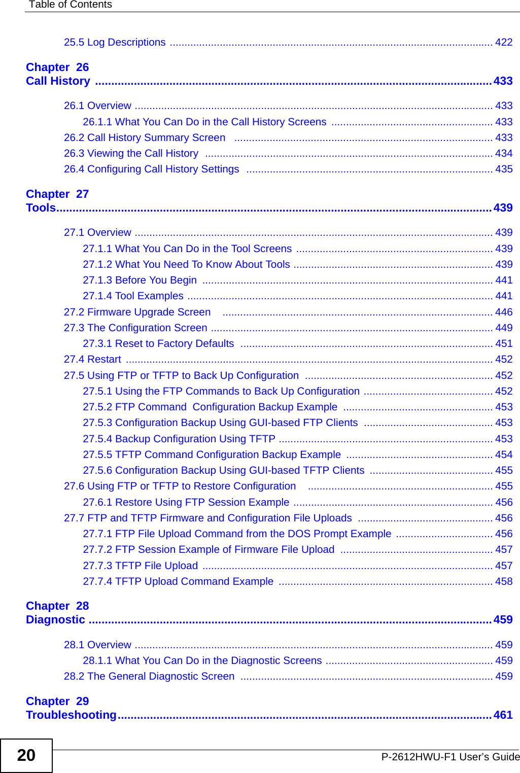Table of ContentsP-2612HWU-F1 User’s Guide2025.5 Log Descriptions .............................................................................................................. 422Chapter  26Call History ...........................................................................................................................43326.1 Overview .......................................................................................................................... 43326.1.1 What You Can Do in the Call History Screens  ....................................................... 43326.2 Call History Summary Screen   ........................................................................................ 43326.3 Viewing the Call History  .................................................................................................. 43426.4 Configuring Call History Settings  .................................................................................... 435Chapter  27Tools.......................................................................................................................................43927.1 Overview .......................................................................................................................... 43927.1.1 What You Can Do in the Tool Screens ................................................................... 43927.1.2 What You Need To Know About Tools .................................................................... 43927.1.3 Before You Begin  ................................................................................................... 44127.1.4 Tool Examples ........................................................................................................ 44127.2 Firmware Upgrade Screen    ............................................................................................ 44627.3 The Configuration Screen ................................................................................................ 44927.3.1 Reset to Factory Defaults  ...................................................................................... 45127.4 Restart  ............................................................................................................................. 45227.5 Using FTP or TFTP to Back Up Configuration  ................................................................ 45227.5.1 Using the FTP Commands to Back Up Configuration ............................................ 45227.5.2 FTP Command  Configuration Backup Example ................................................... 45327.5.3 Configuration Backup Using GUI-based FTP Clients  ............................................ 45327.5.4 Backup Configuration Using TFTP ......................................................................... 45327.5.5 TFTP Command Configuration Backup Example  .................................................. 45427.5.6 Configuration Backup Using GUI-based TFTP Clients .......................................... 45527.6 Using FTP or TFTP to Restore Configuration    ............................................................... 45527.6.1 Restore Using FTP Session Example .................................................................... 45627.7 FTP and TFTP Firmware and Configuration File Uploads  .............................................. 45627.7.1 FTP File Upload Command from the DOS Prompt Example  ................................. 45627.7.2 FTP Session Example of Firmware File Upload .................................................... 45727.7.3 TFTP File Upload ................................................................................................... 45727.7.4 TFTP Upload Command Example ......................................................................... 458Chapter  28Diagnostic .............................................................................................................................45928.1 Overview .......................................................................................................................... 45928.1.1 What You Can Do in the Diagnostic Screens ......................................................... 45928.2 The General Diagnostic Screen ...................................................................................... 459Chapter  29Troubleshooting....................................................................................................................461