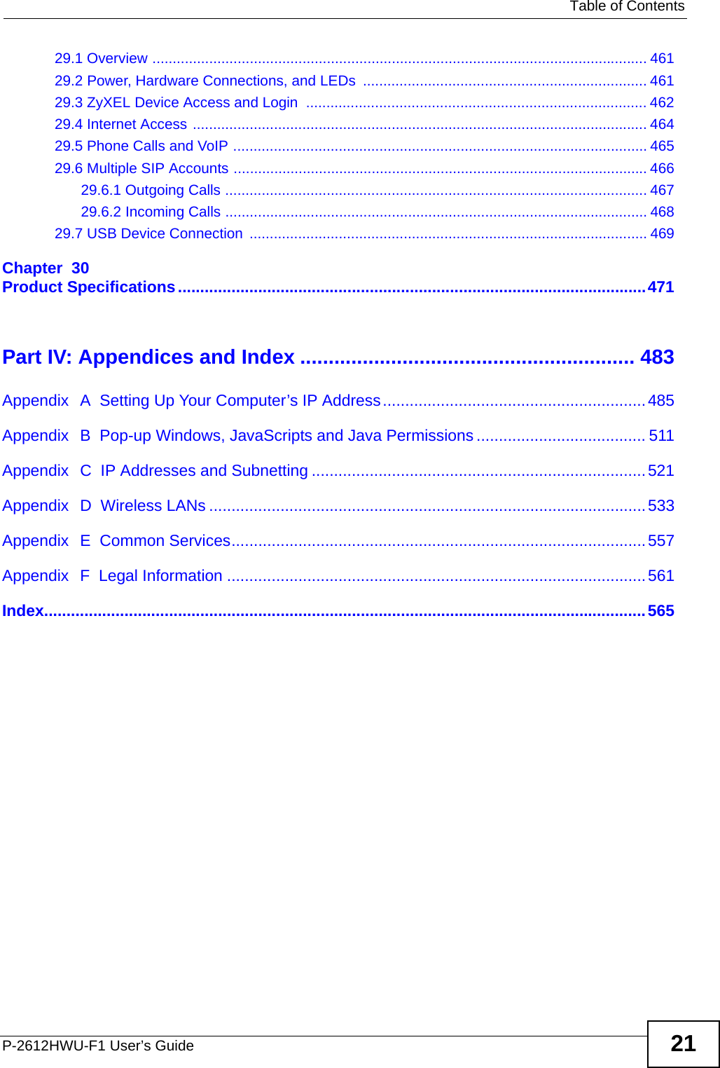   Table of ContentsP-2612HWU-F1 User’s Guide 2129.1 Overview .......................................................................................................................... 46129.2 Power, Hardware Connections, and LEDs  ...................................................................... 46129.3 ZyXEL Device Access and Login  .................................................................................... 46229.4 Internet Access ................................................................................................................ 46429.5 Phone Calls and VoIP ......................................................................................................46529.6 Multiple SIP Accounts ...................................................................................................... 46629.6.1 Outgoing Calls ........................................................................................................ 46729.6.2 Incoming Calls ........................................................................................................ 46829.7 USB Device Connection  .................................................................................................. 469Chapter  30Product Specifications.........................................................................................................471Part IV: Appendices and Index ........................................................... 483Appendix  A  Setting Up Your Computer’s IP Address...........................................................485Appendix  B  Pop-up Windows, JavaScripts and Java Permissions...................................... 511Appendix  C  IP Addresses and Subnetting ...........................................................................521Appendix  D  Wireless LANs ..................................................................................................533Appendix  E  Common Services.............................................................................................557Appendix  F  Legal Information ..............................................................................................561Index.......................................................................................................................................565