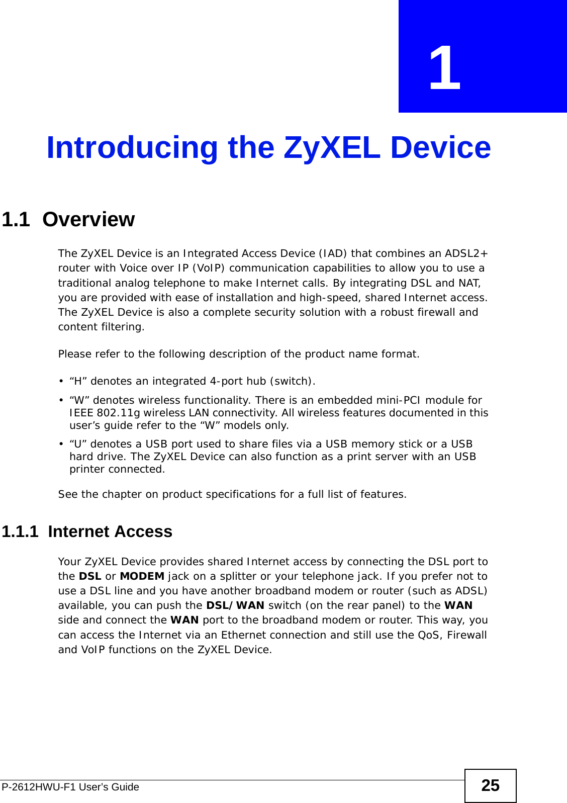 P-2612HWU-F1 User’s Guide 25CHAPTER  1 Introducing the ZyXEL Device1.1  OverviewThe ZyXEL Device is an Integrated Access Device (IAD) that combines an ADSL2+ router with Voice over IP (VoIP) communication capabilities to allow you to use a traditional analog telephone to make Internet calls. By integrating DSL and NAT, you are provided with ease of installation and high-speed, shared Internet access. The ZyXEL Device is also a complete security solution with a robust firewall and content filtering.Please refer to the following description of the product name format.• “H” denotes an integrated 4-port hub (switch).  • “W” denotes wireless functionality. There is an embedded mini-PCI module for IEEE 802.11g wireless LAN connectivity. All wireless features documented in this user’s guide refer to the “W” models only.• “U” denotes a USB port used to share files via a USB memory stick or a USB hard drive. The ZyXEL Device can also function as a print server with an USB printer connected.See the chapter on product specifications for a full list of features.1.1.1  Internet AccessYour ZyXEL Device provides shared Internet access by connecting the DSL port to the DSL or MODEM jack on a splitter or your telephone jack. If you prefer not to use a DSL line and you have another broadband modem or router (such as ADSL) available, you can push the DSL/WAN switch (on the rear panel) to the WAN side and connect the WAN port to the broadband modem or router. This way, you can access the Internet via an Ethernet connection and still use the QoS, Firewall and VoIP functions on the ZyXEL Device.