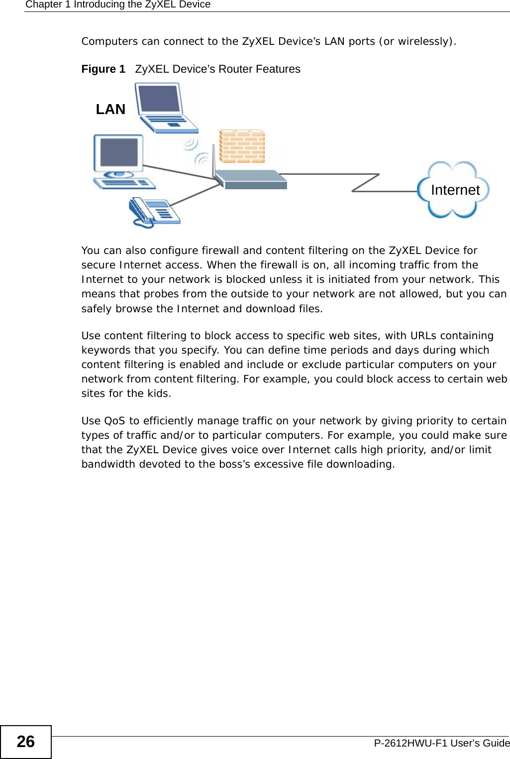 Chapter 1 Introducing the ZyXEL DeviceP-2612HWU-F1 User’s Guide26Computers can connect to the ZyXEL Device’s LAN ports (or wirelessly).Figure 1   ZyXEL Device’s Router FeaturesYou can also configure firewall and content filtering on the ZyXEL Device for secure Internet access. When the firewall is on, all incoming traffic from the Internet to your network is blocked unless it is initiated from your network. This means that probes from the outside to your network are not allowed, but you can safely browse the Internet and download files.Use content filtering to block access to specific web sites, with URLs containing keywords that you specify. You can define time periods and days during which content filtering is enabled and include or exclude particular computers on your network from content filtering. For example, you could block access to certain web sites for the kids.Use QoS to efficiently manage traffic on your network by giving priority to certain types of traffic and/or to particular computers. For example, you could make sure that the ZyXEL Device gives voice over Internet calls high priority, and/or limit bandwidth devoted to the boss’s excessive file downloading.InternetLAN