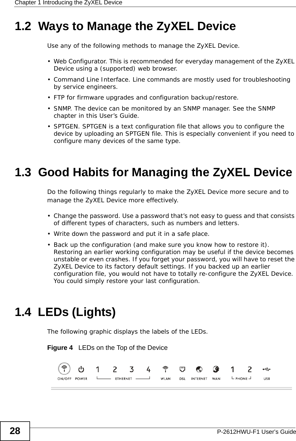 Chapter 1 Introducing the ZyXEL DeviceP-2612HWU-F1 User’s Guide281.2  Ways to Manage the ZyXEL DeviceUse any of the following methods to manage the ZyXEL Device.• Web Configurator. This is recommended for everyday management of the ZyXEL Device using a (supported) web browser.• Command Line Interface. Line commands are mostly used for troubleshooting by service engineers.• FTP for firmware upgrades and configuration backup/restore.• SNMP. The device can be monitored by an SNMP manager. See the SNMP chapter in this User’s Guide.• SPTGEN. SPTGEN is a text configuration file that allows you to configure the device by uploading an SPTGEN file. This is especially convenient if you need to configure many devices of the same type. 1.3  Good Habits for Managing the ZyXEL DeviceDo the following things regularly to make the ZyXEL Device more secure and to manage the ZyXEL Device more effectively.• Change the password. Use a password that’s not easy to guess and that consists of different types of characters, such as numbers and letters.• Write down the password and put it in a safe place.• Back up the configuration (and make sure you know how to restore it). Restoring an earlier working configuration may be useful if the device becomes unstable or even crashes. If you forget your password, you will have to reset the ZyXEL Device to its factory default settings. If you backed up an earlier configuration file, you would not have to totally re-configure the ZyXEL Device. You could simply restore your last configuration.1.4  LEDs (Lights)The following graphic displays the labels of the LEDs.Figure 4   LEDs on the Top of the Device