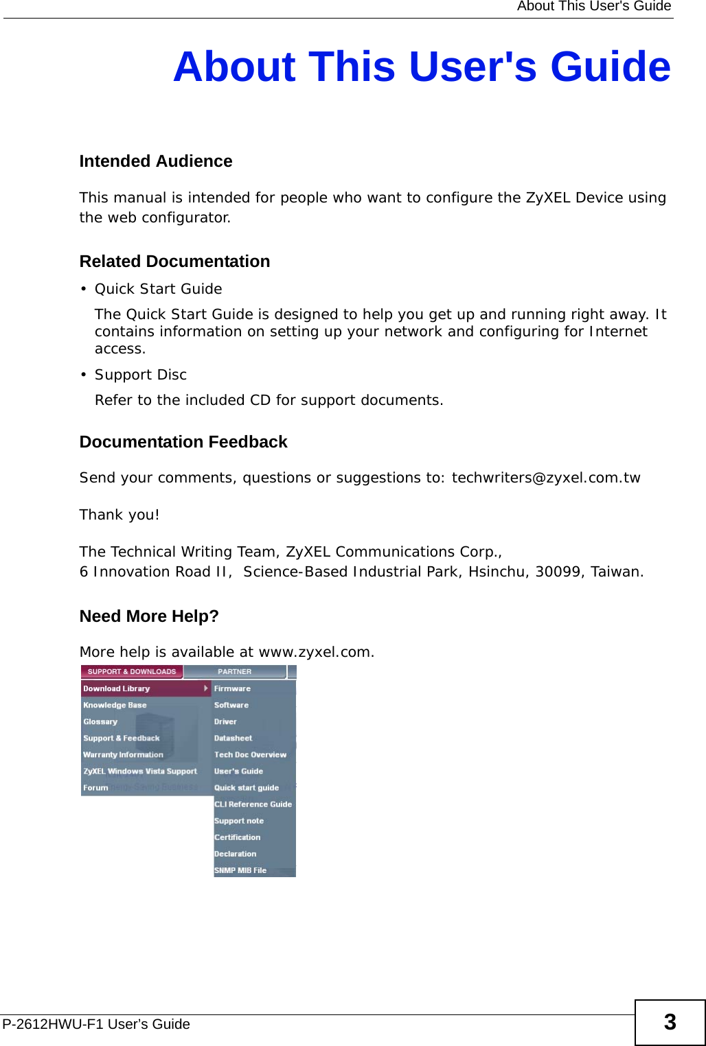   About This User&apos;s GuideP-2612HWU-F1 User’s Guide 3About This User&apos;s GuideIntended AudienceThis manual is intended for people who want to configure the ZyXEL Device using the web configurator. Related Documentation•Quick Start Guide The Quick Start Guide is designed to help you get up and running right away. It contains information on setting up your network and configuring for Internet access.• Support DiscRefer to the included CD for support documents.Documentation FeedbackSend your comments, questions or suggestions to: techwriters@zyxel.com.twThank you!The Technical Writing Team, ZyXEL Communications Corp.,6 Innovation Road II,  Science-Based Industrial Park, Hsinchu, 30099, Taiwan.Need More Help?More help is available at www.zyxel.com. 